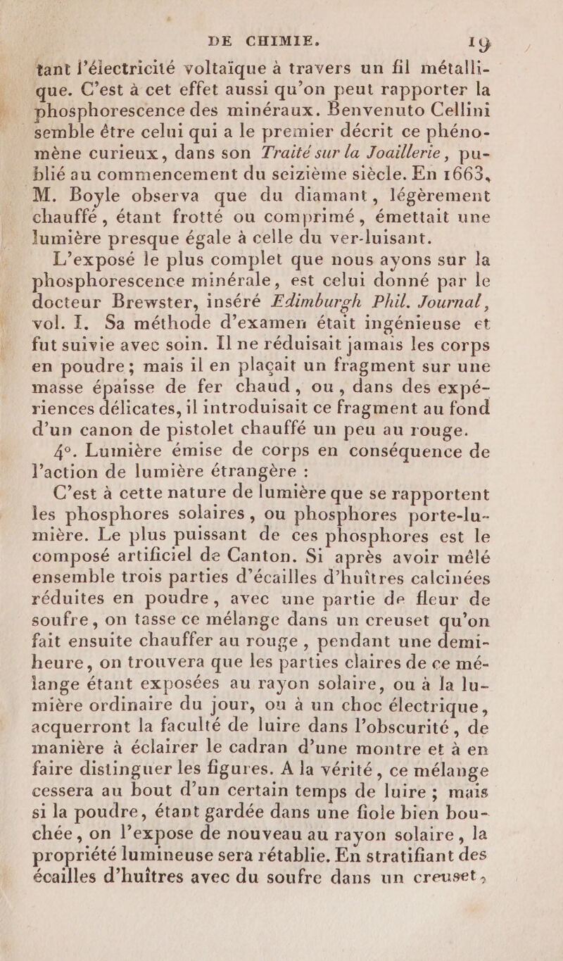 tant l'électricité voltaique à travers un fil métalli- que. C’est à cet effet aussi qu’on peut rapporter la phosphorescence des minéraux. Benvenuto Cellini _ semble être celui qui a le premier décrit ce phéno- mène curieux, dans son Traité sur la Joaillerie, pu- blié au commencement du seizième siècle. En 1663, M. Boyle observa que du diamant, légèrement chauffé , étant frotté ou comprimé, émettait une lumière presque égale à celle du ver-luisant. L’exposé le plus complet que nous ayons sur la phosphorescence minérale, est celui donné par le docteur Brewster, inséré Edimburgh Phil. Journal, vol. I. Sa méthode d’examen était ingénieuse et fut suivie avec soin. Il ne réduisait jamais les corps en poudre; mais il en plaçait un fragment sur une masse épaisse de fer chaud, ou, dans des expé- riences délicates, il introduisait ce fragment au fond d’un canon de pistolet chauffé un peu au rouge. 4°. Lumière émise de corps en conséquence de l’action de lumière étrangère : C’est à cette nature de lumière que se rapportent les phosphores solaires, ou phosphores porte-lu- mière. Le plus puissant de ces phosphores est le composé artificiel de Canton. Si après avoir mélé ensemble trois parties d’écailles d’huîtres calcinées réduites en poudre, avec une partie de fleur de soufre, on tasse ce mélange dans un creuset qu’on fait ensuite chauffer au rouge , pendant une demi- heure, on trouvera que les parties claires de ce mé- lange étant exposées au rayon solaire, où à la lu- mière ordinaire du jour, où à un choc électrique, acquerront la faculté de luire dans l’obscurité, de manière à éclairer le cadran d’une montre et à en faire distinguer les figures. A la vérité, ce mélange cessera au bout d’un certain temps de luire ; mais si la poudre, étant gardée dans une fiole bien bou- chée , on l’expose de nouveau au rayon solaire, la propriété lumineuse sera rétablie. En stratifiant des écailles d’huitres avec du soufre dans un creuset;