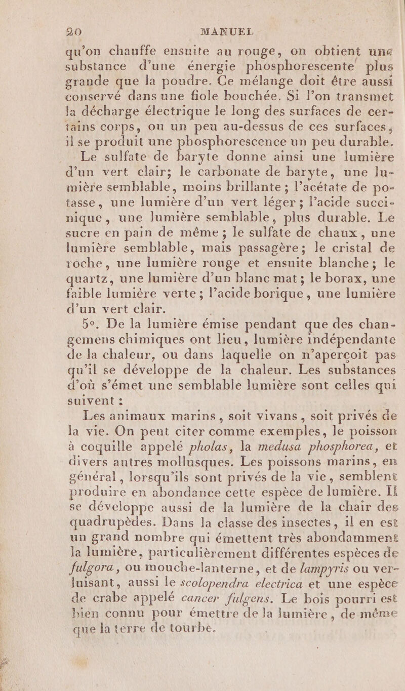 Alias °e : -; 2 Re - qu’on chauffe ensuite au rouge, on obtient une substance d’une énergie phosphorescente plus grande que la poudre. Ce mélange doit être aussi conservé dans une fiole bouchée. Si l’on transmet la décharge électrique le long des surfaces de cer- tains corps, ou un peu au-dessus de ces surfaces, il se produit une phosphorescence un peu durable. Le sulfate de baryte donne ainsi une lumière d’un vert clair; le carbonate de baryte, une lu- mière semblable, moins brillante ; l’acétate de po- tasse, une lumière d’un vert léger ; l’acide sueci- nique, une lumière semblable, plus durable. Le sucre en pain de même ; le sulfate de chaux , une lumière semblable, mais passagère; le cristal de roche, une lumière rouge et ensuite blanche; le quartz, une lumière d’un blanc mat; le borax, une faible lumière verte ; l’acide borique, une lumière d’un vert clair. bo. De la lumière émise pendant que des chan- gemens chimiques ont lieu, lumière indépendante de la chaleur, ou dans laquelle on n’apercoit pas qu’il se développe de la chaleur. Les substances d’où s’émet une semblable lumière sont celles qui suivent : : Les animaux marins, soit vivans, soit privés de la vie. On peut citer comme exemples, le poisson à coquille appelé pholas, la medusa phosphorea, et divers autres mollusques. Les poissons marins, en général, lorsqu'ils sont privés de la vie, semblent produire en abondance cette espèce de lumière. I se développe aussi de la lumière de la chair des quadrupèdes. Dans la classe des insectes, il en est un grand nombre qui émettent très abondamment la lumière, particulièrement différentes espèces de fulgora, ou mouche-lanterne, et de /ampyris ou ver- luisant, aussi le sco/opendra electrica et une espèce de crabe appelé cancer fulgens. Le bois pourri est bien connu pour émettre de la lumière, de même que la terre de tourbe.