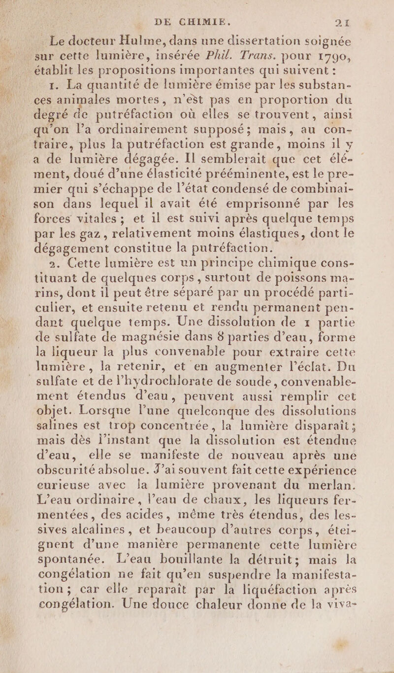 enr Le docteur Hulme, dans une dissertation soignée établit les propositions importantes qui suivent : 1. La quantité de lumière émise par les substan- degré de putréfaction où elles se trouvent, ainsi qu'on l’a ordinairement supposé; mais, au con- traire, plus la putréfaction est grande, moins il y a de lumière dégagée. Il semblerait que cet élé- ment, doué d’une élasticité prééminente, est le pre- mier qui s'échappe de l’état condensé de combinai- son dans lequel il avait été emprisonné par les forces vitales ; et il est suivi après quelque temps par les gaz, relativement moins élastiques, dont le dégagement constitue la putréfaction. 2. Cette lumière est un principe chimique cons- tituant de quelques corps, surtout de poissons ma- rins, dont il peut être séparé par un procédé parti- culier, et ensuite retenu et rendu permanent pen- dant quelque temps. Une dissolution de x partie de sulfate de magnésie dans 8 parties d’eau, forme la liqueur la plus convenable pour extraire cette lumière, la retenir, et en augmenter l'éclat. Du ment étendus d’eau, peuvent aussi remplir cet objet. Lorsque l’une quelconque des dissolutions salines est trop concentrée, la lumière disparaît ; mais dès l'instant que la dissolution est étendue d’eau, elle se manifeste de nouveau après une obscurité absolue. J'ai souvent fait cette expérience curieuse avec la lumière provenant du merlan. L'eau ordinaire, l’eau de chaux, les liqueurs fer- mentées, des acides, même très étendus, des les- sives alcalines, et beaucoup d’autres corps, étei- gnent d’une manière permanente cette lumière spontanée. L'eau bouillante la détruit; mais la congélation ne fait qu’en suspendre la manifesta- tion; car elle reparaît par la liquéfaction après congélation. Une douce chaleur donne de la viva-