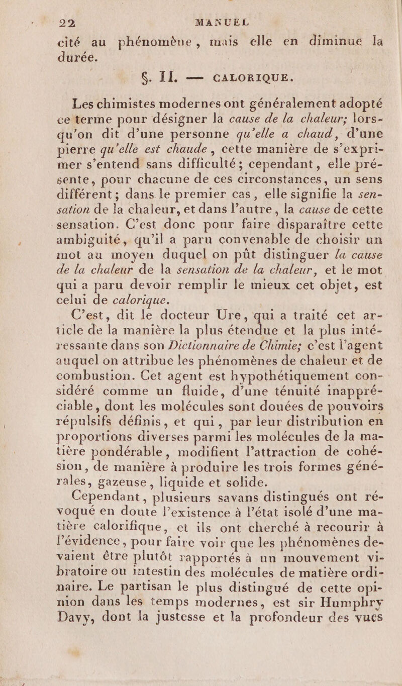 cité au phénomèue, mais elle en diminue Ja durée. $. II. — CALORIQUE. Les chimistes modernes ont généralement adopté ce terme pour désigner la cause de la chaleur; lors- qu’on dit d’une personne qu'elle a chaud, d’une pierre qu'elle est chaude , cette manière de s’expri- mer s’entend sans difficulté ; cependant, elle pré- sente, pour chacune de ces circonstances, un sens différent; dans le premier cas, elle signifie la sen- sation de la chaleur, et dans l’autre, la cause de cette sensation. C’est donc pour faire disparaître cette ambiguité, qu’il a paru convenable de choisir un mot au moyen duquel on püt distinguer la cause de la chaleur de la sensation de la chaleur, et le mot qui a paru devoir remplir le mieux cet objet, est celui de calorique. | C’est, dit le docteur Ure, qui a traité cet ar- ticle de la manière la plus étendue et la plus inté- ressante dans son Dictionnaire de Chimie; c’est l'agent auquel on attribue les phénomènes de chaleur et de combustion. Cet agent est hypothétiquement con- sidéré comme un fluide, d’une ténuité inappré- ciable, dont les molécules sont douées de pouvoirs répulsifs définis, et qui, par leur distribution en proportions diverses parmi les molécules de la ma- uère pondérable, modifient l’attraction de cohé- sion, de manière à produire les trois formes géné- rales, gazeuse, liquide et solide. Cependant, plusieurs savans distingués ont ré- voqué en doute l’existence à l’état isolé d’une ma- üère calorifique, et ils ont cherché à recourir à l'évidence, pour faire voir que les phénomènes de- vaient être plutôt rapportés à un mouvement vi- bratoire ou Intestin des molécules de matière ordi- maire. Le partisan le plus distingué de cette opi- nion dans les temps modernes, est sir Humphry Davy, dont la justesse et la profondeur des vues