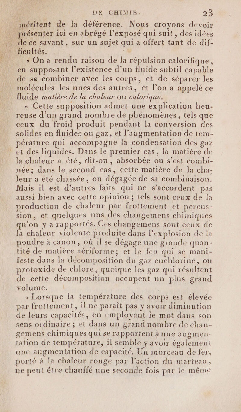 méritent de la déférence. Nous croyons devoir fe présenter ici en abrégé l’exposé qui suit, des idées de ce savant, sur un sujet qui a offert tant de dif- ficultés. « On a rendu raison de la répulsion calorifique, en supposant l’existence d’un fluide subtil capable de se combiner avec les corps, et de séparer les molécules les unes des autres, et l’on a appelé ce fluide matière de la chaleur ou calorique. « Cette supposition admet une explication heu- reuse d’un grand nombre de phénomènes, tels que ceux du froid produit pendant la conversion des solides en fluides ou gaz, et l’augmentation de tem- pérature qui accompagne la condensation des gaz et des liquides. Dans le premier cas, la matière de la chaleur a été, dit-on, absorbée ou s’est combi- née: dans le second cas, cette matière de la cha- Jeur a été chassée, ou dégagée de sa combinaison. Mais il est d’autres faits qui ne s’accordent pas aussi bien avec cette opinion; tels sont ceux de la production de chaleur par frottement et percus- sion, et quelques uns des changemens chimiques qu’on y a rapportés. Ces changemens sont ceux de Ja chaleur violente produite dans l’explosion de la poudre à canon, où il se dégage une grande quan- tité de matière aériforme; et le feu qui se mani- feste dans la décomposition du gaz euchlorine, ou protoxide de chlore, quoique les gaz qui résultent de cette décomposition occupent un plus grand volume. « Lorsque la température des corps est élevée par frottement , il ne paraît pas y avoir diminution de leurs capacités, en employant ie mot dans son sens ordinaire ; et dans un grand nombre de chan- gemens chimiques qui se rapportent à une augmen- tation de température, il semble y avoir également une augmentation de capacité. Un morceau de fer, porté à la chaleur rouge par l’action du marteau, ve peut être chauffé une seconde fois par le même