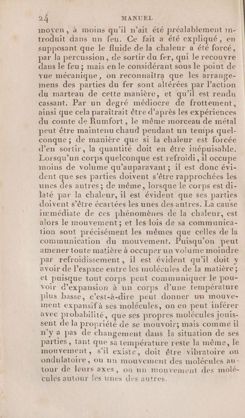 moyen, à moins qu'il n'ait été préalablement mm- troduit dans un feu. Ce fait a été expliqué, en supposant que le fluide de la chaleur a été forcé, par la percussion, de sortir du fer, qui le recouvre dans le feu ; mais en le considérant sous le point de yue mécanique, on reconnaîtra que les arrange- mens des parties du fer sont altérées par l’action du marteau de cette manière, et qu’il est rendu cassant. Par un degré médiocre de frottement, ainsi que cela paraîtrait être d’après les expériences du comte de Rumfort, le même morceau de métal peut être maintenu chaud pendant un temps quel- conque ; de manière que si la chaleur est forcée d’en sortir, la quantité doit en être inépuisable. Lorsqu'un corps quelconque est refroidi, il occupe moins de volume qu'auparavant ; il est donc évi- dent que ses parties doivent s’être rapprochées les unes des autres; de même, lorsque le corps est di- laté par la chaleur, il est évident que ses parties doivent s'être écartées les unes des autres. La cause immédiate de ces phénomènes de la chaleur, est alors le mouvement; et les lois de sa communica- tion sont précisément les mêmes que celles de la communication du mouvement. Puisqu’on peut amener toute matière à occuper un volume moindre par refroidissement , il est évident qu’il doit y avoir de l’espace entre les molécules de la matière; et puisque tout corps peut communiquer le pou- voir d'expansion à un corps d’une température plus basse, c’est-à-dire peut donner un mouve- ment éxpansif à ses molécules, on en peut inférer avec probabilité, que ses propres molécules jeuis- sent de la propriété de se mouvoir; mais comme il n'ya pas de changement dans la situation de ses parties, tant que sa température reste la même, le mouvement, s'il existe, doit être vibratoire ou ondulatoire, où un mouvement des molécules au- tour de leurs axes, on un mouvement des molé- culés autour les unes des autres.