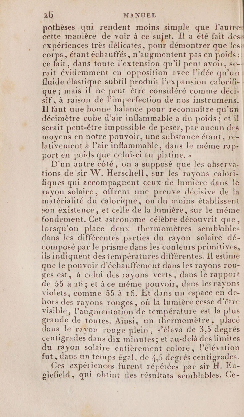 pothèses qui rendent moins simple que l’autres cette manière de voir à ce sujet. Il a été fait desk expériences très délicates, pour démontrer que lesi corps, étant échauffés, n’augmentent pas en poids :! ce fait, dans toute l'extension qu’il peut avoir, se-! rait évidemment en opposition avec l’idée qu’un fluide élastique subtil produit l’expansion calorifi- que ; mais il ne peut être considéré comme déci- sif, à raison de l’imperfection de nos instrumens. Il faut une bonne balance pour reconnaître qu’un décimètre cube d’air inflammable a du poids; et il serait peut-être impossible de peser, par aucun des moyens en notre pouvoir, une substance étant, re- lativement à l’air inflammable, dans le même rap- port en poids que celui-ci au platine. » . D'un autre côté, on a supposé que les observa- tions de sir W. Herschell, sur les rayons calori- fiques qui accompagnent ceux de lumière dans le rayon solaire, offrent une preuve décisive de la matérialité du calorique, ou du moins établissent son existence, et celle de la lumière, sur le même fondement. Cet astronome célèbre découvrit que, lorsqu'on place deux thermomètres sembhbles dans les différentes parties du rayon solaire dé- composé par le prisme dans les couleurs primitives, ils indiquent des températures différentes. Il estime que le pouvoir d’échauffement dans les rayons roë- ges est, à celui des rayons verts, dans le rapport de 55 à 26; et à ce même pouvoir, dans les rayons violets, comme 55 à 16. Et dans un espace en de- hors des rayons rouges, où la lumière cesse d’être visible, l'augmentation de température est la plus grande de toutes. Ainsi, un thermomètre, placé dans le raÿon rouge plein, s’éleva de 3,5 degrés centigrades dans dix minutes; et au-delà des limites du rayon solaire entièrement coloré, l’élévation fut, dans nn temps égal, de 4,5 degrés centigrades. Ces expériences furent répétées par sir H. En- glefñield, qui obtint des résuitats semblables. Ce-