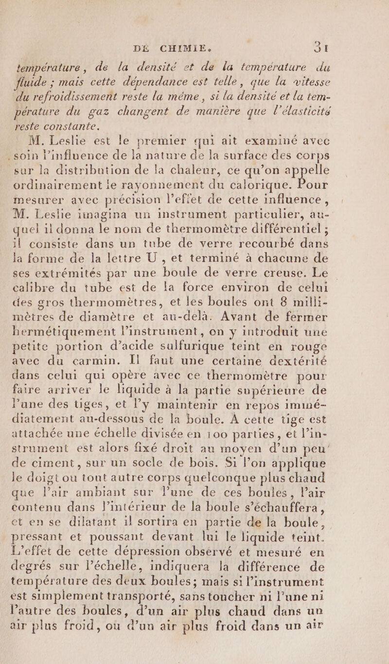 température, de la densité et de la température du uide ; mais cette dépendance est telle, que la vitesse du refroidissement reste la même, si la densité et la tem- pérature du gaz changent de manière que l'élasticité reste constante. M. Leslie est le premier qui ait examiné avec soin l'influence de la nature de la surface des corps sur la distribution de la chaleur, ce qu’on appelle ordinairement ie rayonnement du calorique. Pour mesurer avec précision l'effet de cette influence, M. Leslie iimagina un instrument particulier, au- quel 11 donna le nom de thermomètre différentiel ; il consiste dans un tube de verre recourbé dans la forme de la lettre U , et terminé à chacune de ses extrémités par une boule de verre creuse. Le calibre du tube est de la force environ de celui des gros thermomètres, et les boules ont 8 milli- mètres de diamètre et au-delà. Avant de fermer hermétiquement l’instrument, on y introduit une petite portion d’acide sulfurique teint en rouge avec du carmin. Îl faut une certaine dextérité dans celui qui opère avec ce thermomètre pour faire arriver le liquide à la partie supérieure de l’une des tiges, et l’ÿ maintenir en repos iminé- diatement au-dessous de la boule. À cette tige est attachée une échelle divisée en 100 parties, et lin- strument est alors fixé droit au moyen d’un peu de ciment, sur un socle de bois. Si lon applique le doigt ou tout autre corps quelconque plus chaud que l’air ambiant sur l’une de ces boules, l’air contenu dans l’intérieur de la boule s’échauffera, et en se dilatant il sortira en partie de la boule, pressant et poussant devant lui le liquide teint. L'effet de cette dépression obsérvé et mesuré en degrés sur l’échelle, indiquera la différence de température des deux boules; mais si l’instrument est simplement transporté, sans toucher ni l’une ni Vautre des boules, d’un air plus chaud dans un ar plus froid, où d’un air plus froid dans un air