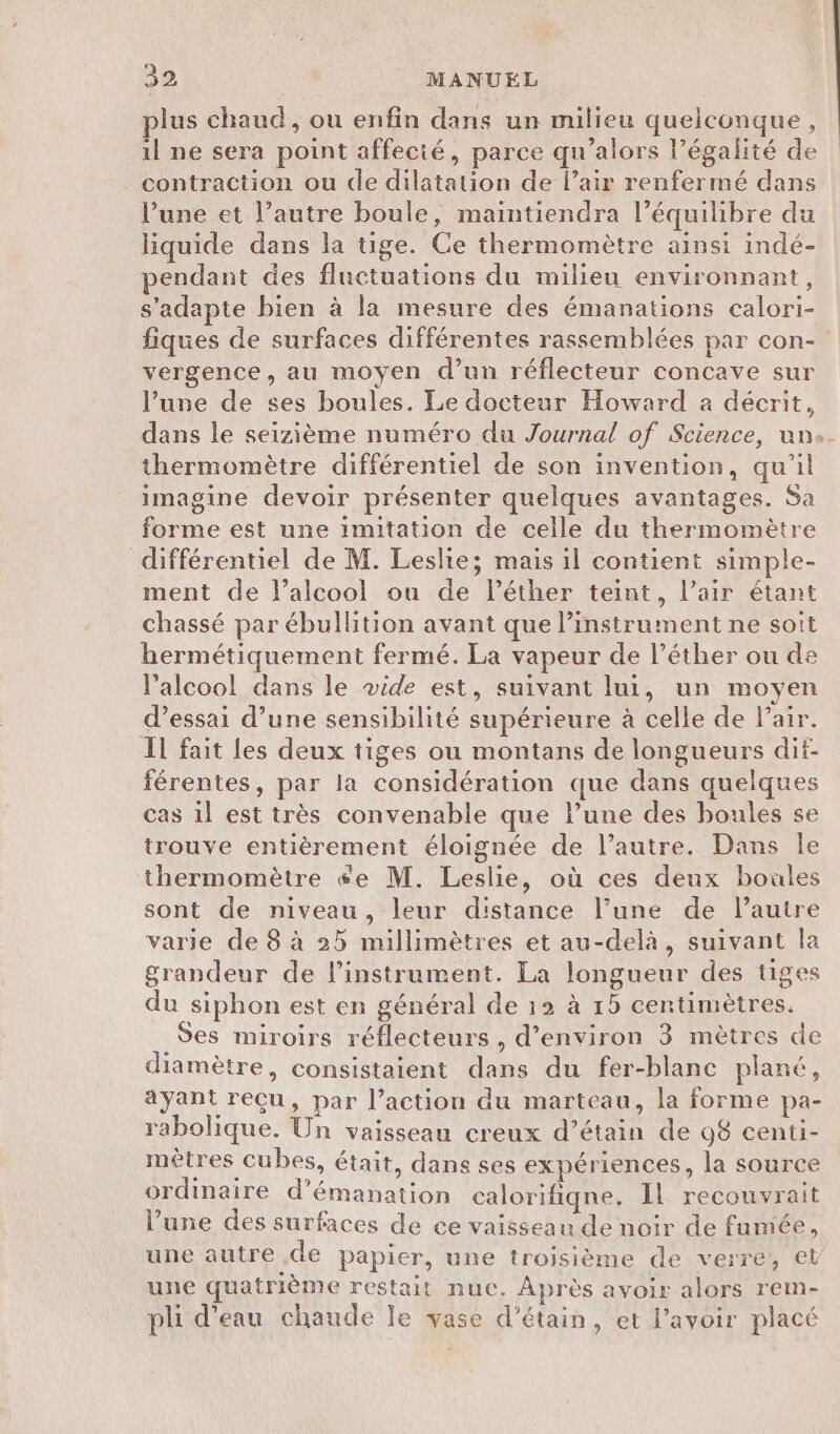 plus chaud, ou enfin dans un milieu quelconque, il ne sera point affecié, parce qu’alors l’égalité de contraction ou de dilatation de l'air renfermé dans l'une et l’autre boule, maintiendra l’équilibre du liquide dans la tige. Ce thermomètre ainsi indé- pendant des fluctuations du milieu environnant, s'adapte bien à la mesure des émanations calori- fiques de surfaces différentes rassemblées par con- vergence, au moyen d’un réflecteur concave sur l’une de ses boules. Le docteur Howard à décrit, dans le seizième numéro du Journal of Science, un: thermomètre différentiel de son invention, qu'il imagine devoir présenter quelques avantages. Sa forme est une imitation de celle du thermomètre différentiel de M. Leslie; mais il contient simple- ment de l'alcool ou de lPéther teint, l’air étant chassé par ébullition avant que l’instrument ne soit hermétiquement fermé. La vapeur de l’éther ou de l'alcool dans le vide est, suivant lui, un moyen d’essai d’une sensibilité supérieure à celle de l’air. Il fait les deux tiges ou montans de longueurs dif- férentes, par la considération que dans quelques cas il est très convenable que l’une des boules se trouve entièrement éloignée de l’autre. Dans le thermomètre ée M. Leslie, où ces deux boules sont de niveau, leur distance l’une de l’autre varie de 8 à 25 millimètres et au-delà, suivant la grandeur de l'instrument. La longueur des tiges du siphon est en général de 12 à 15 centimètres. Ses miroirs réflecteurs , d'environ 3 mètres de diamètre, consistaient dans du fer-blanc plané, ayant reçu, par l’action du marteau, la forme pa- rabolique. Un vaisseau creux d’étain de 98 centi- mètres cubes, était, dans ses expériences, la source ordinaire d’émanation calorifiqne. Il recouvrait l’une des surfaces de ce vaisseau de noir de fumée, une autre .de papier, une troisième de verre, et une quatrième restait nuc. Après avoir alors rem- pli d'eau chaude le vase d’étain, et l'avoir placé