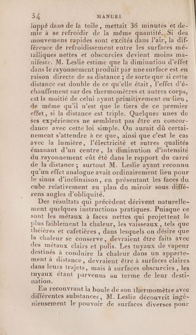 loppé dans de la toile, mettait 36 minutes et de- mie à se refroidir de la même quantité. Si des inouvemens rapides sont excités dans Pair, la dif- férence de refroidissement entre les surfaces mé- talliques nettes et obscurcies devient moins ma- nifeste. M. Leslie estime que la diminution d’effet dans le rayonnement produit par une surface est en raison directe de sa distance ; de sorte que si cette distance est double de ce qu’elle était, l’effet d’é- chauffement sur des thermomètres et autres corps, est la moitié de celui ayant primitivement eulieu, de même qu'il n’est que le tiers de ce premier effet, si la distance est triple. Quelques unes de ses expériences ne semblent pas être en concor- dance avec cette loi simple. On aurait dù certai- nement s'attendre à ce que, ainsi que c’est le cas avec la lumière, l'électricité et autres qualités émanant d’un centre, la diminution d’intensité du rayonnement eût été dans le rapport du carré de la distance; surtout M. Leslie ayant reconnu qu’un effet analogue avait ordinairement lieu pour le sinus d’inclinaison, en présentant les faces du cube relativement au plan du miroir sous diffé- rens angles d’obliquité. Des résultats qui précèdent dérivent naturelle- ment quelques instructions pratiques. Puisque ce sont les métaux à faces nettes qui projettent le plus faiblement la chaleur, les vaisseaux , tels que théières et cafetières , dans lesquels on désire que la chaleur se conserve, devraient être faits avec des métaux clairs et polis. Les tuyaux de vapeur destinés à conduire la chaleur dans un apparte- ment à distance, devraient être à surfaces claires dans leurs trajets, mais à surfaces obscurcies , les tuyaux étant parvenus au terme de leur desti- nation. En recouvrant la boule de son thermomètre avec différentes substances, M. Leslie découvrit ingé- nieusement le pouvoir de surfaces diverses pour