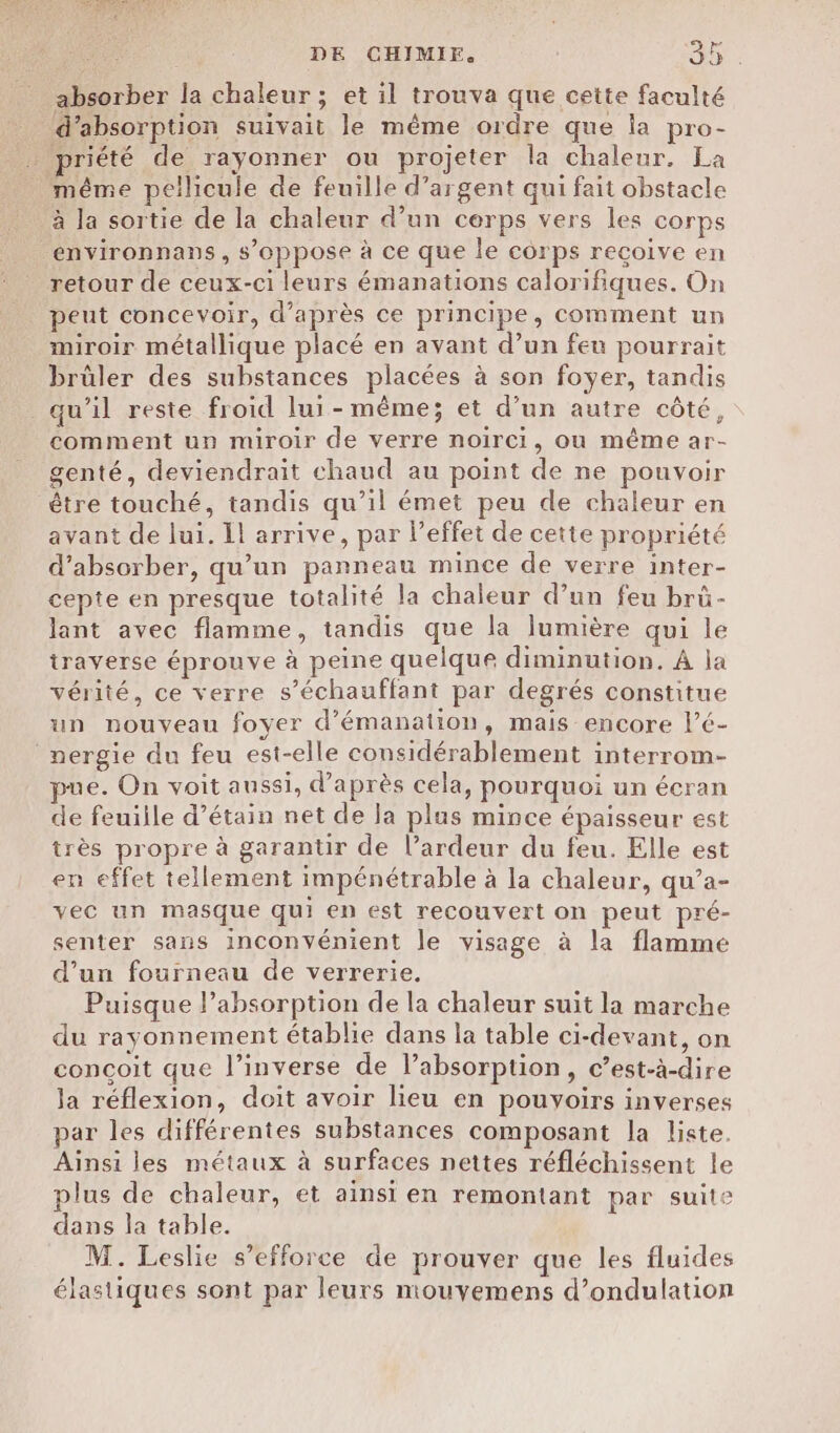 absorber la chaleur ; et il trouva que cette faculté _ d'absorption suivait le même ordre que la pro- … priété de rayonner ou projeter la chaleur. La _ même pellicule de feuille d’argent qui fait obstacle à la sortie de la chaleur d’un cerps vers les corps environnans, s’oppose à ce que le corps recoive en retour de ceux-ci leurs émanations calorifiques. On peut concevoir, d’après ce principe, comment un miroir métallique placé en avant d’un feu pourrait brûler des substances placées à son foyer, tandis _ qu’il reste froid lui-même; et d’un autre côté, comment un miroir de verre noirci, ou même ar- genté, deviendrait chaud au point de ne pouvoir être touché, tandis qu’il émet peu de chaleur en avant de lui. Il arrive, par l’effet de cette propriété d’absorber, qu’un panneau mince de verre inter- cepte en presque totalité la chaleur d’un feu brà- lant avec flamme, tandis que la lumière qui le traverse éprouve à peine quelque diminution. À la vérité, ce verre s’échauffant par degrés constitue un nouveau foyer d’émanation, mais encore l’é- _nergie du feu est-elle considérablement interrom- mue. On voit aussi, d’après cela, pourquoi un écran de feuiile d’étain net de la plus mince épaisseur est très propre à garantir de l’ardeur du feu. Elle est en effet tellement impénétrable à la chaleur, qu’a- vec un masque qui en est recouvert on peut pré- senter sans inconvénient le visage à la flamme d’un fourneau de verrerie. Puisque l'absorption de la chaleur suit la marche du rayonnement établie dans la table ci-devant, on concoit que l’inverse de l’absorption, c’est-à-dire la réflexion, doit avoir lieu en pouyoirs inverses par les différentes substances composant la liste. Ainsi les métaux à surfaces nettes réfléchissent le plus de chaleur, et ainsi en remontant par suite dans la table. M. Leslie s’efforce de prouver que les fluides élastiques sont par leurs mouvemens d’ondulation