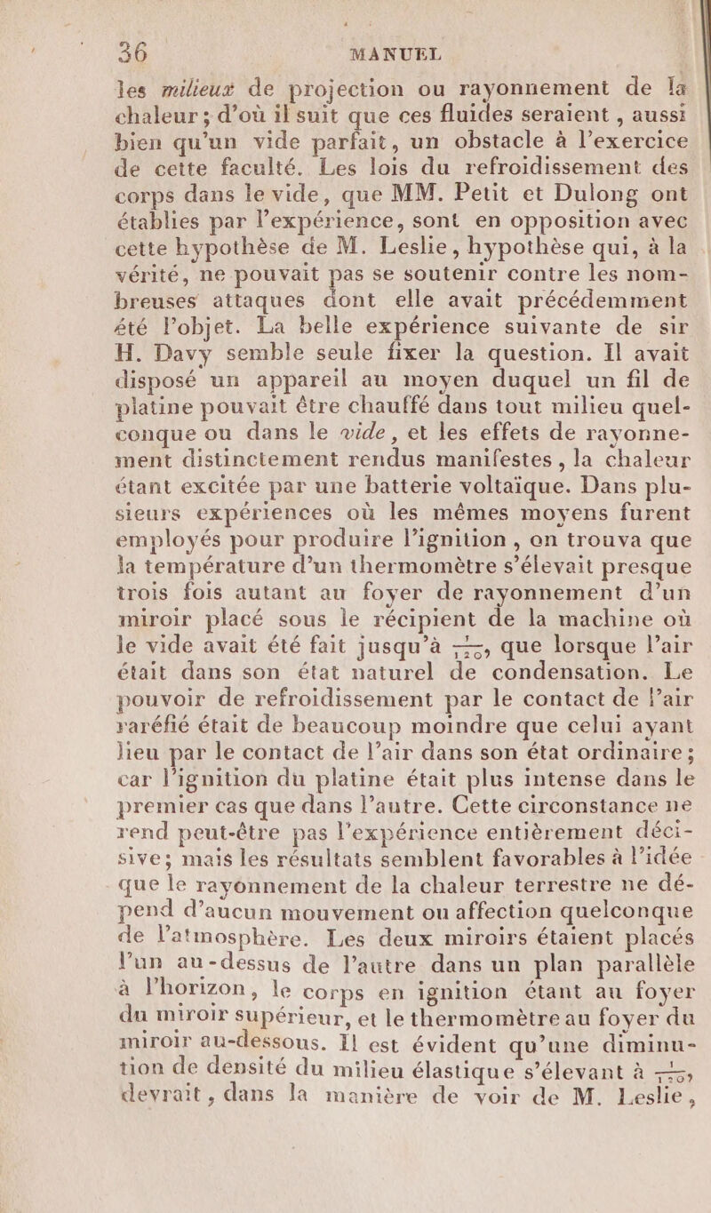 les milieux de projection ou rayonnement de la chaleur ; d’où il suit que ces fluides seraient , aussi bien qu'un vide parfait, un obstacle à l’exercice de cette faculté. Les lois du refroidissement des corps dans le vide, que MM. Petit et Dulong ont établies par l’expérience, sont en opposition avec cette hypothèse de M. Leslie, hypothèse qui, à la vérité, ne pouvait pas se soutenir contre les nom- breuses attaques dont elle avait précédemment été l’objet. La belle expérience suivante de sir H. Davy semble seule fixer la question. Il avait disposé un appareil au moyen duquel un fil de platine pouvait être chauffé dans tout milieu quel- conque ou dans le vide, et les effets de rayonne- ment distinctement rendus manifestes , la chaleur étant excitée par une batterie voltaique. Dans plu- sieurs expériences où les mêmes moyens furent employés pour produire lignition , on trouva que la température d’un thermomètre s'élevait presque trois fois autant au foyer de rayonnement d’un miroir placé sous le récipient de la machine où le vide avait été fait jusqu’à ——, que lorsque l’air était dans son état naturel de condensation. Le pouvoir de refroidissement par le contact de Pair raréfié était de beaucoup moindre que celui ayant lieu par le contact de l’air dans son état ordinaire; car l’ignition du platine était plus intense dans le premier cas que dans l’autre. Cette circonstance ne rend peut-être pas l'expérience entièrement déci- sive; mais les résultats semblent favorables à l’idée que le rayonnement de la chaleur terrestre ne dé- pend d’aucun mouvement ou affection quelconque de l'atmosphère. Les deux miroirs étaient placés lun au-dessus de l’autre dans un plan parallèle à l’horizon, le corps en ignition étant au foyer du miroir Supérieur, et le thermomètre au foyer du miroir au-dessous. ÏL est évident qu’une diminu- tion de densité du milieu élastique s’élevant à —, devrait, dans la manière de voir de M. Leslie,