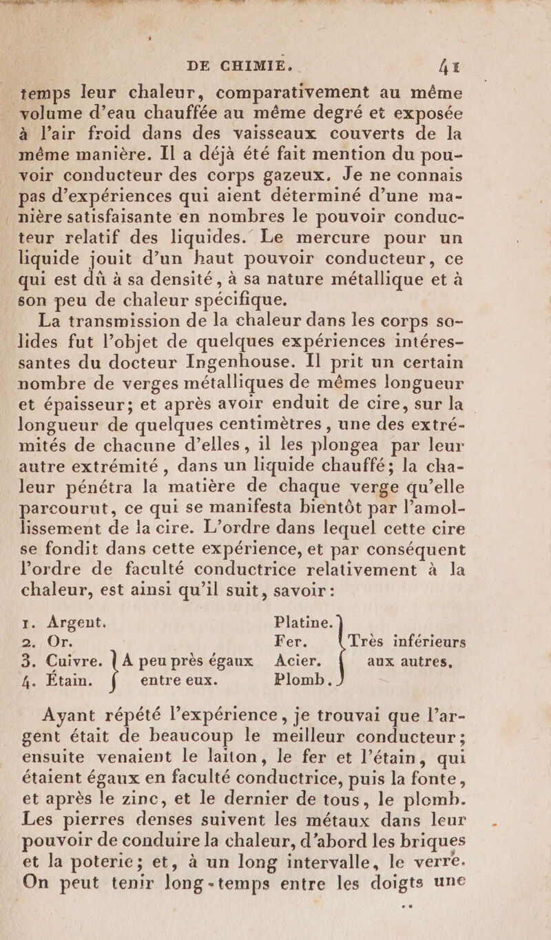 temps leur chaleur, comparativement au même à l’air froid dans des vaisseaux couverts de la même manière. Il a déjà été fait mention du pou- voir conducteur des corps gazeux. Je ne connais pas d’expériences qui aient déterminé d’une ma- nière satisfaisante en nombres le pouvoir conduc- teur relatif des liquides.” Le mercure pour un liquide jouit d’un haut pouvoir conducteur, ce qui est dû à sa densité, à sa nature métallique et à son peu de chaleur spécifique. La transmission de la chaleur dans les corps so- lides fut l’objet de quelques expériences intéres- santes du docteur Ingenhouse. Il prit un certain nombre de verges métalliques de mêmes longueur et épaisseur; et après avoir enduit de cire, sur la longueur de quelques centimètres , une des extré- mités de chacune d’elles, il les plongea par leur autre extrémité, dans un liquide chauffé; la cha- leur pénétra la matière de chaque verge qu’elle parcourut, ce qui se manifesta bientôt par l’amol- lissement de la cire. L’ordre dans lequel cette cire se fondit dans cette expérience, et par conséquent l’ordre de faculté conductrice relativement à la chaleur, est ainsi qu’il suit, savoir: 1. Argent. Platine. 2, Or. Fer. Très inférieurs 3. Cuivre. { A peu près égaux Acier. aux autres, 4. Étain. entre eux. Plomb. Ayant répété l’expérience, je trouvai que l’ar- gent était de beaucoup le meilleur conducteur ; ensuite venaient le laiton, le fer et l’étain, qui étaient égaux en faculté conductrice, puis la fonte, et après le zinc, et le dernier de tous, le plomb. Les pierres denses suivent les métaux dans leur pouvoir de conduire la chaleur, d’abord les briques et la poterie; et, à un long intervalle, le verre.