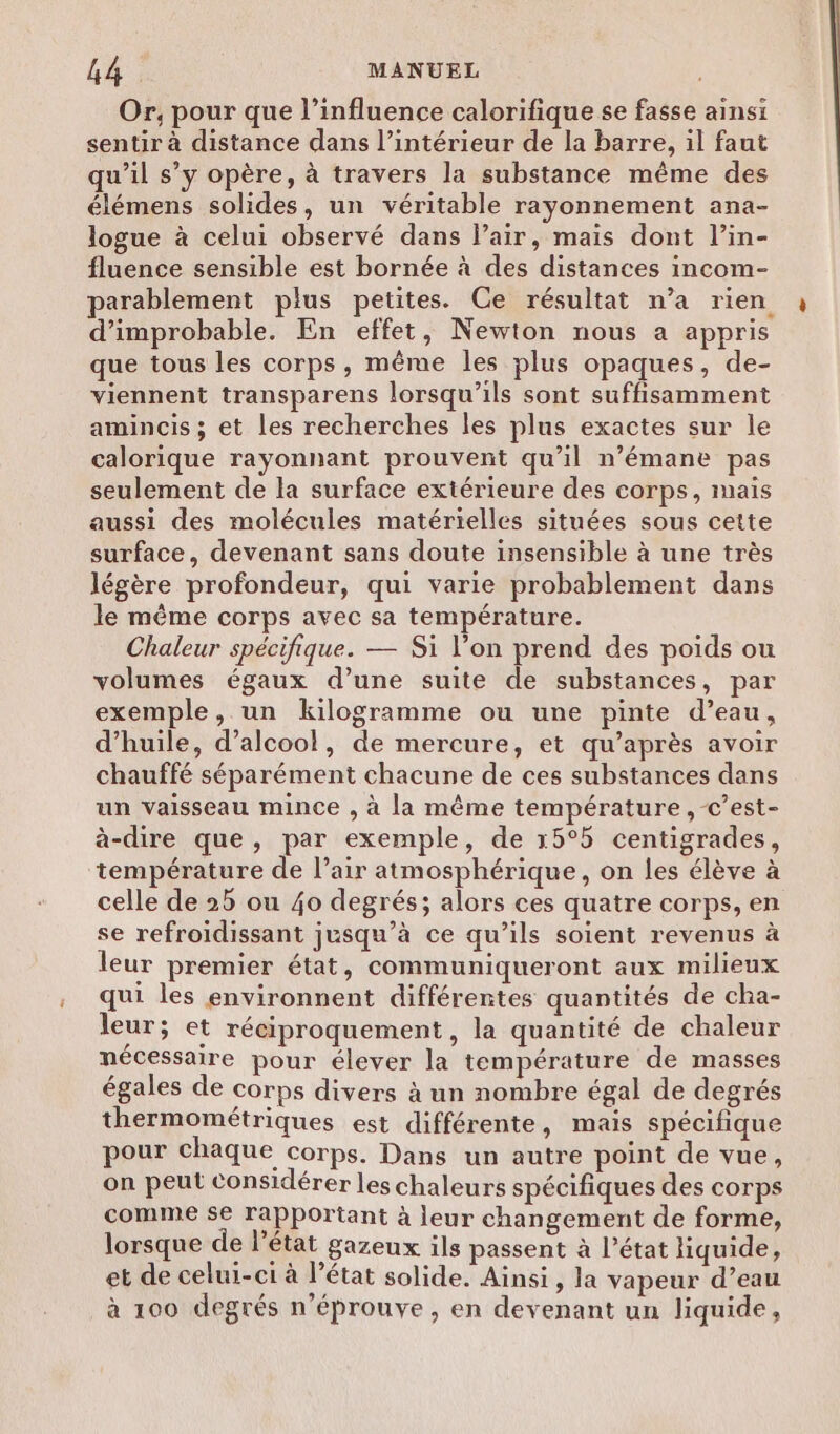 Or, pour que l'influence calorifique se fasse ainsi sentir à distance dans l’intérieur de la barre, il faut qu’il s’y opère, à travers la substance même des élémens solides, un véritable rayonnement ana- logue à celui observé dans l’air, mais dont l’in- fluence sensible est bornée à des distances incom- parablement plus petites. Ce résultat n’a rien d’improbable. En effet, Newton nous a appris que tous les corps , même les plus opaques, de- viennent transparens lorsqu'ils sont suffisamment amincis ; et les recherches les plus exactes sur le calorique rayonnant prouvent qu’il n’émane pas seulement de la surface extérieure des corps, mais aussi des molécules matérielles situées sous cette surface, devenant sans doute insensible à une très légère profondeur, qui varie probablement dans le même corps avec sa température. Chaleur spécifique. — Si l'on prend des poids ou volumes égaux d’une suite de substances, par exemple, un kilogramme ou une pinte d’eau, d'huile, d'alcool, de mercure, et qu’après avoir chauffé séparément chacune de ces substances dans un vaisseau mince , à la même température, c’est- à-dire que, par exemple, de 15°5 centigrades, température de l’air atmosphérique, on les élève à celle de 25 ou 4o degrés; alors ces quatre corps, en se refroidissant jusqu’à ce qu’ils soient revenus à leur premier état, communiqueront aux milieux qui les environnent différentes quantités de cha- leur ; et réciproquement, la quantité de chaleur nécessaire pour élever la température de masses égales de corps divers à un nombre égal de degrés thermométriques est différente, mais spécifique pour chaque corps. Dans un autre point de vue, on peut considérer les chaleurs spécifiques des corps comme se rapportant à leur changement de forme, lorsque de l’état gazeux ils passent à l’état liquide, et de celui-ci à l’état solide. Ainsi, la vapeur d’eau à 100 degrés n’éprouve, en devenant un liquide,