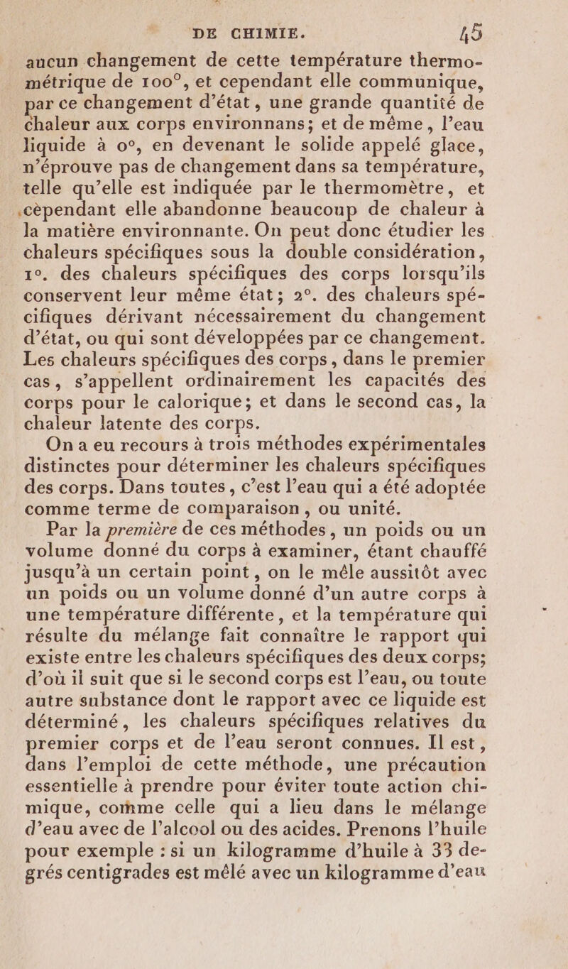 aucun changement de cette température thermo- métrique de 100°, et cependant elle communique, par ce changement d'état, une grande quantité de chaleur aux corps environnans; et de même, l’eau liquide à o°, en devenant le solide appelé glace, n’éprouve pas de changement dans sa température, telle qu’elle est indiquée par le thermomètre, et .cèpendant elle abandonne beaucoup de chaleur à la matière environnante. On peut donc étudier les chaleurs spécifiques sous la double considération, 1°. des chaleurs spécifiques des corps lorsqu'ils conservent leur même état; 2°. des chaleurs spé- cifiques dérivant nécessairement du changement d’état, ou qui sont développées par ce changement. Les chaleurs spécifiques des corps, dans le premier cas, s’appellent ordinairement les capacités des corps pour le calorique; et dans le second cas, la chaleur latente des corps. On a eu recours à trois méthodes expérimentales distinctes pour déterminer les chaleurs spécifiques des corps. Dans toutes, c’est l’eau qui a été adoptée comme terme de comparaison, ou unité. Par la première de ces méthodes, un poids ou un volume donné du corps à examiner, étant chauffé jusqu’à un certain point, on le mêle aussitôt avec un poids ou un volume donné d’un autre corps à une température différente, et la température qui résulte du mélange fait connaître le rapport qui existe entre les chaleurs spécifiques des deux corps; d’où il suit que si le second corps est l’eau, ou toute autre substance dont le rapport avec ce liquide est déterminé, les chaleurs spécifiques relatives du premier corps et de l’eau seront connues. Il est, dans l’emploi de cette méthode, une précaution essentielle à prendre pour éviter toute action chi- mique, comme celle qui a lieu dans le mélange d’eau avec de l’alcool ou des acides. Prenons l’huile pour exemple : si un kilogramme d’huile à 33 de- grés centigrades est mêlé avec un kilogramme d’eau
