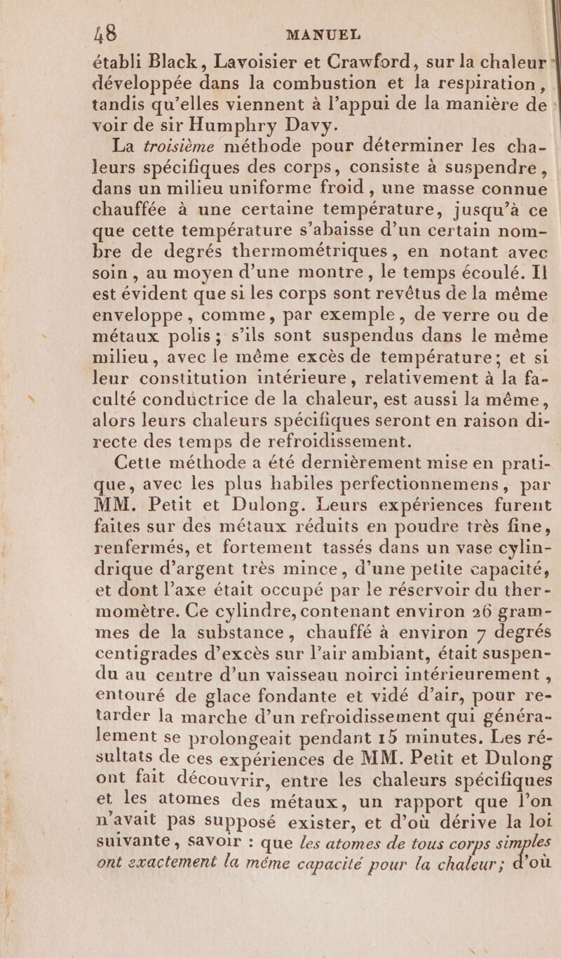 établi Black, Lavoisier et Crawford, sur la chaleur développée dans la combustion et la respiration, tandis qu’elles viennent à l’appui de la manière de voir de sir Humphry Davy. La troisième méthode pour déterminer les cha- leurs spécifiques des corps, consiste à suspendre, dans un milieu uniforme froid , une masse connue chauffée à une certaine température, jusqu’à ce que cette température s’abaisse d’un certain nom- bre de degrés thermométriques, en notant avec soin , au moyen d’une montre, le temps écoulé. Il est évident que si les corps sont revêtus de la même enveloppe, comme, par exemple, de verre ou de métaux polis; s’ils sont suspendus dans le même milieu , avec le même excès de température; et si leur constitution intérieure, relativement à la fa- culté conductrice de la chaleur, est aussi la même, alors leurs chaleurs spécifiques seront en raison di- recte des temps de refroidissement. Cette méthode a été dernièrement mise en prau- que, avec les plus habiles perfectionnemens, par MM. Petit et Dulong. Leurs expériences furent faites sur des métaux réduits en poudre très fine, renfermés, et fortement tassés dans un vase cylin- drique d’argent très mince, d’une petite capacité, et dont l’axe était occupé par le réservoir du ther- momètre. Ce cylindre, contenant environ 26 gram- mes de la substance, chauffé à environ 7 degrés centigrades d’excès sur l’air ambiant, était suspen- du au centre d’un vaisseau noirci intérieurement, entouré de glace fondante et vidé d’air, pour re- tarder la marche d’un refroidissement qui généra- lement se prolongeait pendant 15 minutes. Les ré- sultats de ces expériences de MM. Petit et Dulong ont fait découvrir, entre les chaleurs spécifiques et les atomes des métaux, un rapport que l’on n'avait pas supposé exister, et d’où dérive la loi suivante, SaVoir : que Les atomes de tous corps ee ont exactement la méme capacité pour la chaleur; d’où