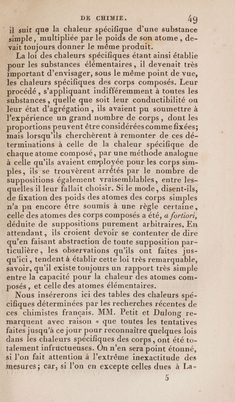 * il suit que la chaleur spécifique d’une substance simple, multipliée par le poids de son atome, de- yvait toujours. donner le même produit. La loi des chaleurs spécifiques étant ainsi établie pour les substances élémentaires , il devenait très important d'envisager, sous le même point de vue, les chaleurs spécifiques des corps composés. Leur procédé , s’appliquant indifféremment à toutes les substances , quelle que soit leur conductibilité ou leur état d’agrégation , ils avaient pu soumettre à expérience un grand nombre de corps, dont les proportions peuvent être considérées comme fixées; mais lorsqu'ils cherchèrent à remonter de ces dé- terminations à celle de la chaleur spécifique de chaque atome composé, par une méthode analogue à celle qu’ils avaient employée pour les corps sim- ples, ils se trouvèrent arrêtés par le nombre de suppositions également vraisemblables, entre les- quelles il leur fallait choisir. Si le mode, disent-ils, de fixation des poids des atomes des corps simples n’a pu encore être soumis à une règle certaine, celle des atomes des corps composés a été, a fortiori, déduite de suppositions purement arbitraires, En attendant, ils croient devoir se contenter de dire qu’en faisant abstraction de toute supposition par- ticulière, les observations qu'ils ont faites jus- qu'ici, tendent à établir cette loi très remarquable, savoir, qu’il existe toujours un rapport très simple entre la capacité pour la chaleur des atomes com- posés , et celle des atomes élémentaires. Nous insérerons ici des tables des chaleurs spé- cifiques déterminées par les recherches récentes de ces chimistes français. MM. Petit et Dulong re- marquent avec raison « que toutes les tentatives faites jusqu’à ce jour pour reconnaître quelques lois dans les chaleurs spécifiques des corps , ont été to- talement infructueuses. On n’en sera point étonné, si l’on fait attention à l’extrême inexactitude des mesures ; car, si l’on en excepte celles dues à La- 5