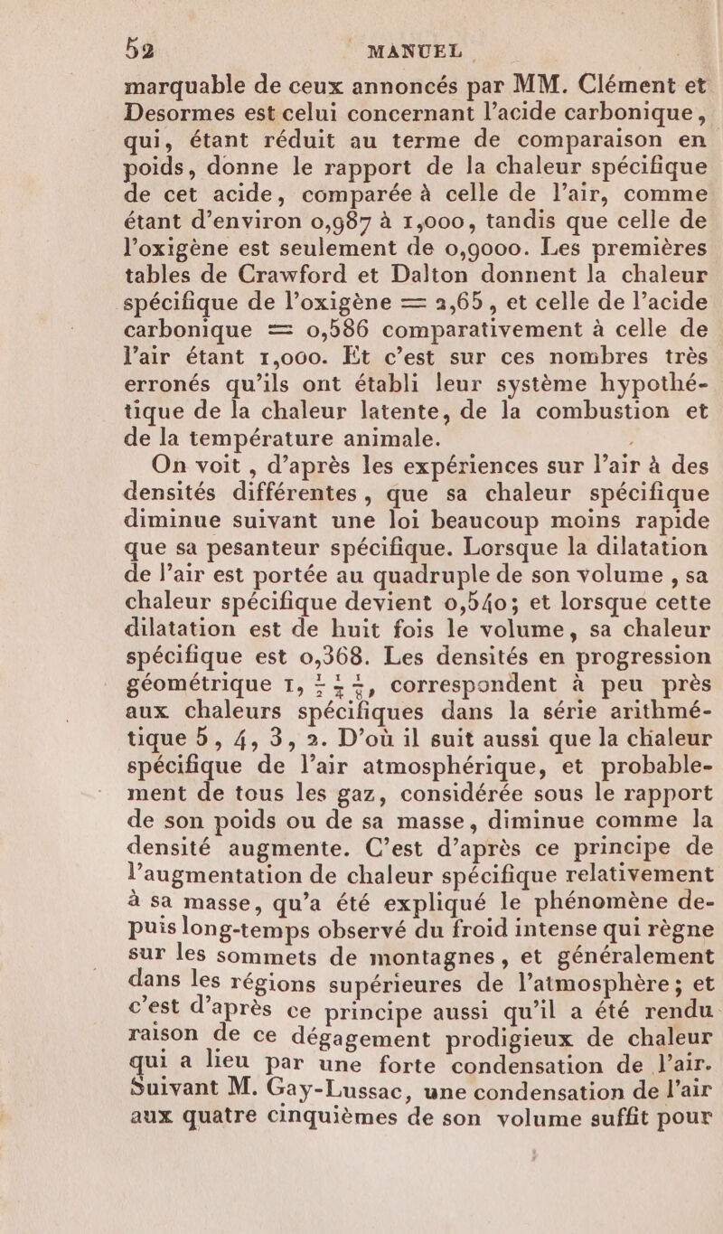 marquable de ceux annoncés par MM. Clément et Desormes est celui concernant l’acide carbonique, qui, étant réduit au terme de comparaison en poids, donne le rapport de la chaleur spécifique de cet acide, comparée à celle de l'air, comme étant d'environ 0,987 à 1,000, tandis que celle de l’oxigène est seulement de 0,9000. Les premières tables de Crawford et Dalton donnent la chaleur spécifique de l’oxigène — 2,65, et celle de l’acide carbonique = 0,586 comparativement à celle de l’air étant 1,000. Et c’est sur ces nombres très erronés qu'ils ont établi leur système hypothé- tique de la chaleur latente, de la combustion et de la température animale. On voit , d’après les expériences sur l’air à des densités différentes, que sa chaleur spécifique diminue suivant une loi beaucoup moins rapide que sa pesanteur spécifique. Lorsque la dilatation de l’air est portée au quadruple de son volume , sa chaleur spécifique devient 0,540; et lorsque cette dilatation est de huit fois le volume, sa chaleur spécifique est 0,368. Les densités en progression géométrique TI, +++, correspondent à peu près aux chaleurs spécifiques dans la série arithmé- tique b, 4, 3, 2. D'où il suit aussi que la chaleur spécifique de l’air atmosphérique, et probable- ment de tous les gaz, considérée sous le rapport de son poids ou de sa masse, diminue comme la densité augmente. C’est d’après ce principe de l’augmentation de chaleur spécifique relativement à sa masse, qu’a été expliqué le phénomène de- puis long-temps observé du froid intense qui règne sur les sommets de montagnes, et généralement dans les régions supérieures de l’atmosphère; et c’est d’après ce principe aussi qu’il a été rendu. raison de ce dégagement prodigieux de chaleur u a lieu par une forte condensation de l'air. Suivant M. Gay-Lussac, une condensation de l’air aux quatre Cinquièmes de son volume suffit pour