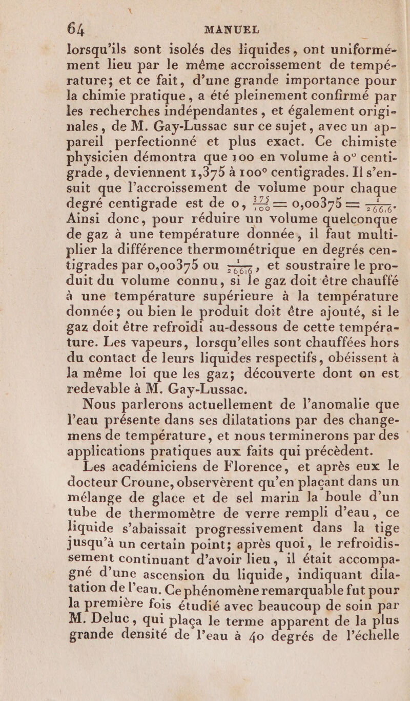 lorsqu'ils sont isolés des liquides, ont uniformé- ment lieu par le même accroissement de tempé- rature; et ce fait, d’une grande importance pour la chimie pratique , a été pleinement confirmé par les recherches indépendantes, et également origi- nales, de M. Gay-Lussac sur ce sujet, avec un ap- pareil perfectionné et plus exact. Ce chimiste physicien démontra que 100 en volume à o° centi- grade , deviennent 1,375 à 100° centigrades. Il s’en- suit que l’accroissement de volume pour chaque degré centigrade est de o, 3— 0,00375 = ——. Ainsi donc, pour réduire un volume quelconque de gaz à une température donnée, il faut multi- plier la différence thermométrique en degrés cen- tigrades par 0,0037b ou ——, et soustraire le pro- duit du volume connu, si le gaz doit être chauffé à une température supérieure à la température donnée; ou bien le produit doit être ajouté, si le gaz doit être refroidi au-dessous de cette tempéra- ture. Les vapeurs, lorsqu’elles sont chauffées hors du contact de leurs liquides respectifs, obéissent à la même loi que les gaz; découverte dont en est redevable à M. Gay-Lussac. Nous parlerons actuellement de l’anomalie que l’eau présente dans ses dilatations par des change- mens de température, et nous terminerons par des applications pratiques aux faits qui précèdent. Les académiciens de Florence, et après eux le docteur Croune, observèrent qu’en plaçant dans un mélange de glace et de sel marin la boule d’un tube de thermomètre de verre rempli d’eau, ce liquide s’abaissait progressivement dans la tige jusqu’à un certain point; après quoi, le refroidis- sement continuant d’avoir lieu, il était accompa- gné d’une ascension du liquide, indiquant dila- tation de l’eau. Ce phénomène remarquable fut pour Ja première fois étudié avec beaucoup de soin par M. Deluc, qui plaça le terme apparent de la plus grande densité de l’eau à 40 degrés de l'échelle