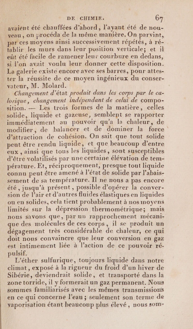 avaient été chauffées d’abord, l'ayant été de nou- veau , on procéda de la même manière. On parvint, par ces moyens ainsi successivement répétés, à ré- tablir les murs dans leur position verticale; et il eût été facile de ramener leur courbure en dedans, si l’on avait voulu leur donner cette disposition. La galerie existe encore avec ses barres, pour attes- ter la réussite de ce moyen ingénieux du conser- vateur, M. Molard. Changement d'état produit dans les corps par le ca- lorique, changement indépendant de celui de compo- sition. — Les trois formes de la matière, celles solide, liquide et gazeuse, semblent se rapporter immédiatement au pouvoir qu'a la chaleur, de modifier, de balancer et de dominer la force d’attraction de cohésion. On sait que tout solide peut être rendu liquide, et que beaucoup d’entre eux , ainsi que tous les liquides, sont susceptibles d’être volatilisés par une certaine élévation de tem- pérature. Et, réciproquement, presque tout liquide connu peut être amené à l’état de solide par l’abais- sement de sa température. Il ne nous a pas encore été, jusqu’à présent , possible d’opérer la conver- sion de l’air et d’autres fluides élastiques en liquides ou en solides, cela tient probablement à nos moyens limités sur la dépression thermométrique; mais nous savons que, par un rapprochement mécani- que des molécules de ces corps, il se produit un dégagement très considérable de chaleur, ce qui doit nous convaincre que leur conversion en gaz est intimement liée à l’action de ce pouvoir ré- pulsif. | L’éther sulfurique, toujours liquide dans notre climat, exposé à la rigueur du froid d’un hiver de Sibérie, deviendrait solide, et transporté dans la zone torride, il y formerait un gaz permanent. Nous sommes familiarisés avec les mêmes transmissions en ce qui concerne l’eau ; seulement son terme de yaporisation étant beaucoup plus élevé, nous som-