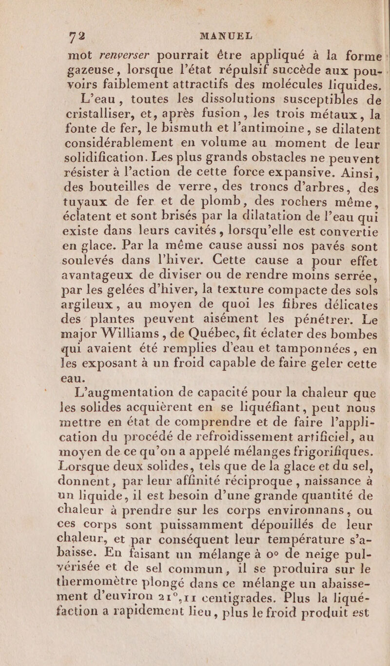 mot renverser pourrait être appliqué à la forme: gazeuse, lorsque l’état répulsif succède aux pou-. voirs faiblement attractifs des molécules liquides. L'eau, toutes les dissolutions susceptibles de cristalliser, et, après fusion, les trois métaux, la fonte de fer, le bismuth et l’antimoine, se dilatent considérablement en volume au moment de leur solidification. Les plus grands obstacles ne peuvent résister à l’action de cette force expansive. Ainsi, des bouteilles de verre, des troncs d’arbres, des tuyaux de fer et de plomb, des rochers même, éclatent et sont brisés par la dilatation de l’eau qui existe dans leurs cavités, lorsqu'elle est convertie en glace. Par la même cause aussi nos pavés sont soulevés dans l’hiver. Cette cause a pour effet avantageux de diviser ou de rendre moins serrée, par les gelées d’hiver, la texture compacte des sols argileux, au moyen de quoi les fibres délicates des plantes peuvent aisément les pénétrer. Le major Williams , de Québec, fit éclater des bombes qui avaient été remplies d'eau et tamponnées, en les exposant à un froid capable de faire geler cette eau. L'augmentation de capacité pour la chaleur que les solides acquièrent en se liquéfiant, peut nous mettre en état de comprendre et de faire lappli- cation du procédé de refroidissement artificiel, au moyen de ce qu’on a appelé mélanges frigorifiques. Lorsque deux solides, tels que de la glace et du sel, donnent, par leur affinité réciproque , naissance à un liquide, il est besoin d’une grande quantité de chaleur à prendre sur les corps environnans, ou ces Corps sont puissamment dépouillés de leur chaleur, et par conséquent leur température s’a- baisse. En faisant un mélange à o° de neige pul- vérisée et de sel commun, il se produira sur le thermomètre plongé dans ce mélange un abaisse- ment d’euviron 21°,11 centigrades. Plus la liqué- faction a rapidement lieu, plus le froid produit est