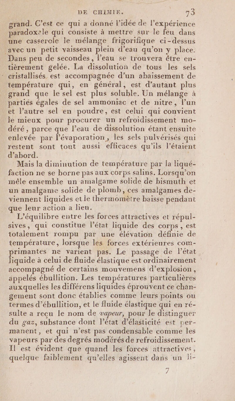 grand. C’est ce qui a donné l’idée de lexpérience paradoxele qui consiste à mettre sur le feu dans une casserole le mélange frigorifique ci-dessus avec un petit vaisseau plein d’eau qu’on y place. Dans peu de secondes, l’eau se trouvera étre en- tièrement gelée. La dissolution de tous les sels cristallisés est accompagnée d’un abaissement de température qui, en général, est d'autant plus grand que le sel est plus soluble. Un mélange à artiés égales de sel ammoniac et de nitre, l’un et l’autre sel en poudre, est celui qui convient le mieux pour procurer un refroidissement mo- déré , parce que l’eau de dissolution étant ensuite enlevée par l’évaporation, les sels pulvérisés qui restent sont tout aussi efficaces qu’ils l’étaient d’abord. Mais la diminution de température par la liqué- faction ne se borne pas aux corps salins. Lorsqu'on mêle ensemble un amalgame solide de bismuth et un amalgame solide de plomb, ces amalgames de- viennent liquides et le thermomètre baisse pendant que leur action a lieu. L'équilibre entre les forces attractives et répul- sives, qui constitue l’état liquide des corps, est totalement rompu par une élévation définie de température, lorsque les forces extérieures com- primantes ne varient pas. Le passage de l’état liquide à celui de fluide élastique est ordinairement accompagné de certains mouvemens d’explosion, appelés ébullition. Les températures particulières auxquelles les différens liquides éprouvent ce chan- gement sont donc établies comme leurs points ou termes d’ébullition, et le fluide élastique qui en ré- sulte a recu le nom de vapeur, pour le distinguer du gaz, substance dont l’état d’élasticité est per- manent, et qui n’est pas condensable comme les vapeurs par des degrés modérés de refroidissement. 11 est évident que quand les forces attractives, quelque faiblement qu’elles agissent dans un li- #