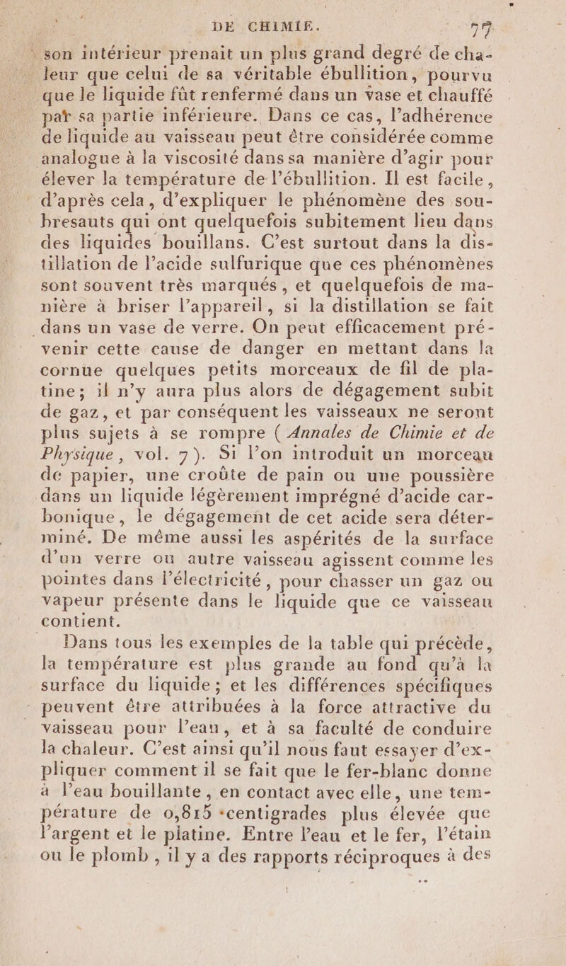 ’. * son intérieur prenait un plus grand degré de cha- _ leur que celui de sa véritable ébullition, pourvu que le liquide fût renfermé dans un vase et chauffé par sa partie inférieure. Dans ce cas, l’adhérence de liquide au vaisseau peut être considérée comme analogue à la viscosité dans sa manière d’agir pour élever la température de l’ébullition. Il est facile, d’après cela, d'expliquer le phénomène des sou- bresauts qui ont quelquefois subitement lieu dans des liquides bouillans. C’est surtout dans la dis- tillation de l'acide sulfurique que ces phénomènes sont souvent très marqués, et quelquefois de ma- nière à briser l’appareil, si la distillation se fait _dans un vase de verre. On peut efficacement pré- venir cette cause de danger en mettant dans la cornue quelques petits morceaux de fil de pla- üne; il n’y aura plus alors de dégagement subit de gaz, et par conséquent les vaisseaux ne seront plus sujets à se rompre ( Annales de Chimie et de Physique, vol. 7). Si lon introduit un morceau de papier, une croûte de pain ou une poussière dans un liquide légèrement imprégné d’acide car- bonique, le dégagement de cet acide sera déter- miné. De même aussi les aspérités de la surface d’un verre où autre vaisseau agissent comme les pointes dans lPélectricité, pour chasser un gaz ou vapeur présente dans le liquide que ce vaisseau contient. Dans tous les exemples de la table qui précède, la température est plus grande au fond qu’à la surface du liquide; et les différences spécifiques - peuvent être attribuées à la force attractive du vaisseau pour l’eau, et à sa faculté de conduire la chaleur. C’est ainsi qu’il nous faut essayer d’ex- pliquer comment il se fait que le fer-blanc donne à l’eau bouillante , en contact avec elle, une tem- pérature de 0,815 ‘centigrades plus élevée que l'argent et le platine. Entre l’eau et le fer, l’étain ou le plomb , il y a des rapports réciproques à des