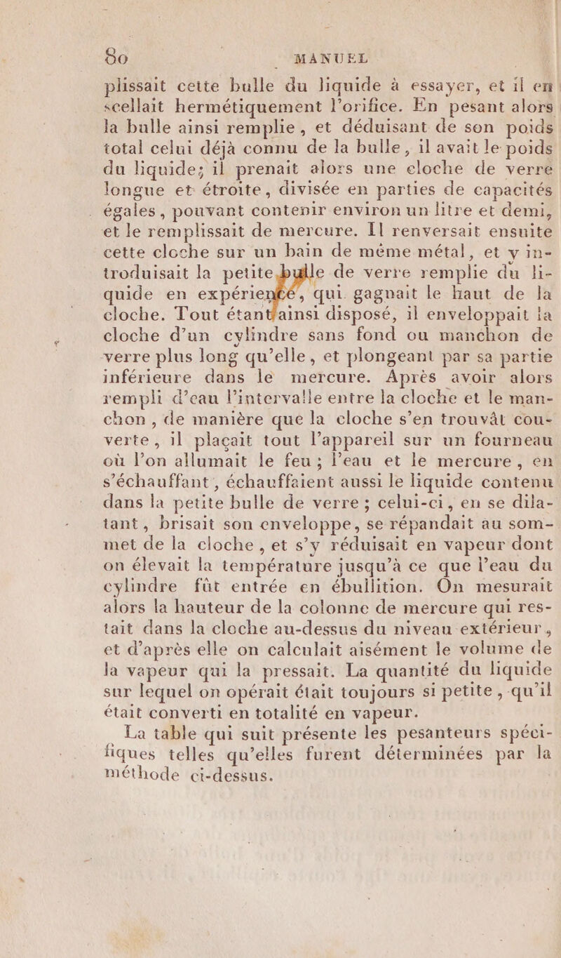 plssait ceite bulle du liquide à essayer, et il en! scellait hermétiquement l’orifice. En pesant alors: la bulle ainsi remplie, et déduisant de son poids total celui déjà connu de la bulle, il avait le poids du liquide; il prenait alors une eloche de verre longue et étroite, divisée en parties de capacités égales, pouvant contenir environ un litre et demi, et le remplissait de mercure. Îl renversait ensuite cette cloche sur un bain de même métal, et y in- troduisait la petite e de verre remplie du li- quide en expérienfé, qui gagnait le haut de la cloche. Tout étantfainsi disposé, il enveloppait la cloche d’un cylindre sans fond ou manchon de verre plus long qu’elle, et plongeant par sa partie inférieure dans le mercure. Après avoir alors rempli d’eau l'intervalle entre la cloche et le man- chon , de manière que la cloche s’en trouvât cou- verte, il plaçait tout l'appareil sur un fourneau où l’on allumait le feu ; l’eau et le mercure, en s’échauffant , échauffaient aussi le liquide contenu dans la petite bulle de verre ; celui-ci, en se dila- tant, brisait son enveloppe, se répandait au som- met de la cloche , et s’y réduisait en vapeur dont on élevait la température jusqu’à ce que l’eau du cylindre fût entrée en ébullition. On mesurait alors la hauteur de la colonne de mercure qui res- tait dans la cloche au-dessus du niveau extérieur, et d’après elle on calculait aisément le volume de la vapeur qui la pressait. La quantité du liquide sur lequel on opérait était toujours si petite, qu'il était converti en totalité en vapeur. . La table qui suit présente les pesanteurs spéci- fiques telles qu’elles furent déterminées par la méthode ci-dessus.
