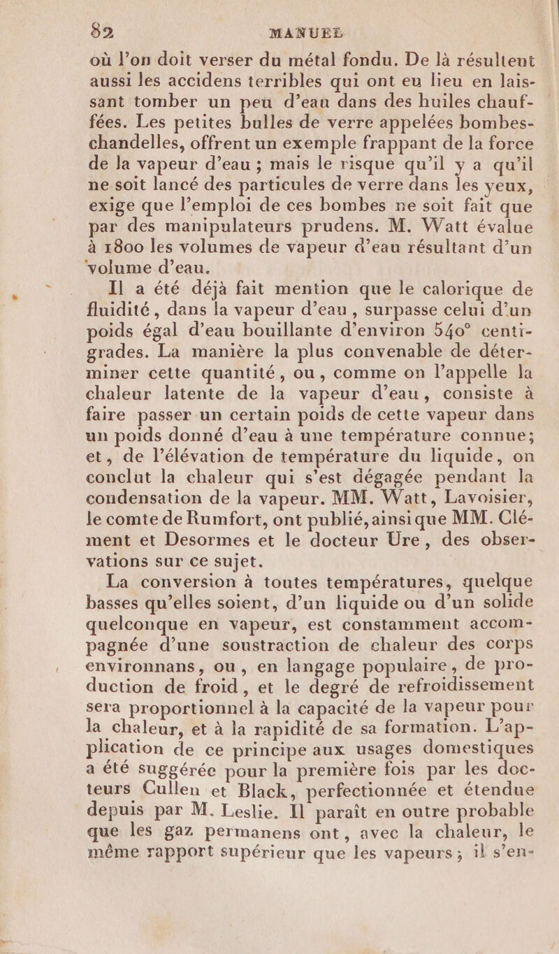 où l’on doit verser du métal fondu. De là résultent aussi les accidens terribles qui ont eu lieu en lais- sant tomber un peu d’eau dans des huiles chauf- fées. Les petites bulles de verre appelées bombes- chandelles, offrent un exemple frappant de la force de la vapeur d’eau ; mais le risque qu’il y a qu'il ne soit lancé des particules de verre dans les yeux, exige que l’emploi de ces bombes ne soit fait que ar des manipulateurs prudens. M. Watt évalue à 1800 les volumes de vapeur d’eau résultant d’un ‘volume d’eau. Il a été déjà fait mention que le calorique de fluidité, dans la vapeur d’eau , surpasse celui d’un poids égal d’eau bouillante d'environ 54o° centi- grades. La manière la plus convenable de déter- miner cette quantité, ou, comme on l’appelle la chaleur latente de la vapeur d’eau, consiste à faire passer un certain poids de cette vapeur dans un poids donné d’eau à une température connue; et, de l’élévation de température du liquide, on conclut la chaleur qui s’est dégagée pendant la condensation de la vapeur. MM. Watt, Lavoisier, le comte de Rumfort, ont publié, ainsique MM. Clé- ment et Desormes et le docteur Ure, des obser- vations sur ce sujet. La conversion à toutes températures, quelque basses qu’elles soient, d’un liquide ou d’un solide quelconque en vapeur, est constamment accom- pagnée d’une soustraction de chaleur des corps environnans, ou, en langage populaire, de pro- duction de froid, et le degré de refroidissement sera proportionnel à la capacité de la vapeur pour la chaleur, et à la rapidité de sa formation. L’ap- plication de ce principe aux usages domestiques a été suggérée pour la première fois par les doc- teurs Cullen et Black, perfectionnée et étendue depuis par M. Leslie. Il paraît en outre probable que les gaz permanens ont, avec la chaleur, le même rapport supérieur que les vapeurs; il s’en-