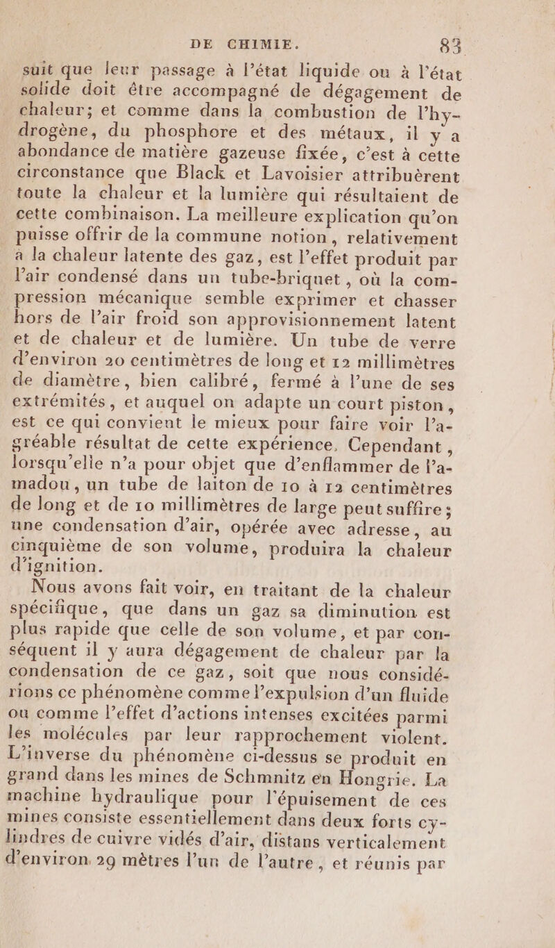suit que leur passage à l’état liquide ou à l’état solide doit être accompagné de dégagement de chaleur; et comme dans la combustion de l’hy- drogène, du phosphore et des métaux, il ya abondance de matière gazeuse fixée, c’est à cette circonstance que Black et Lavoisier attribuèrent toute la chaleur et la lumière qui résultaient de cette combinaison. La meilleure explication qu’on puisse offrir de la commune notion, relativement à la chaleur latente des gaz, est effet produit par l'air condensé dans un tube-briquet , où la com- pression mécanique semble exprimer et chasser hors de l’air froid son approvisionnement latent et de chaleur et de lumière. Un tube de verre d'environ 20 centimètres de long et 12 millimètres de diamètre, bien calibré, fermé à l’une de ses extrémités, et auquel on adapte un court piston, est ce qui convient le mieux pour faire voir l’a- gréable résultat de cette expérience, Cependant, lorsqu’elie n’a pour objet que d’enflammer de l’a- madou , un tube de laiton de 10 à 12 centimètres de long et de 10 millimètres de large peut suffire ; une condensation d’air, opérée avec adresse, au cinquième de son volume, produira la chaleur d’ignition. Nous avons fait voir, en traitant de la chaleur spécifique, que dans un gaz sa diminution est plus rapide que celle de son volume, et par con- séquent il ÿ aura dégagement de chaleur par la condensation de ce gaz, soit que nous considé- rions ce phénomène comme l'expulsion d’un fluide où comme leffet d'actions intenses excitées parmi les molécules par leur rapprochement violent. L'inverse du phénomène ci-dessus se produit en grand dans les mines de Schmnitz en Hongrie. La machine hydraulique pour l'épuisement de ces mines consiste essentiellement dans deux forts cy- lindres de cuivre vidés d’air, distans verticalement d'environ. 29 mètres l’un de l’autre, et réunis par