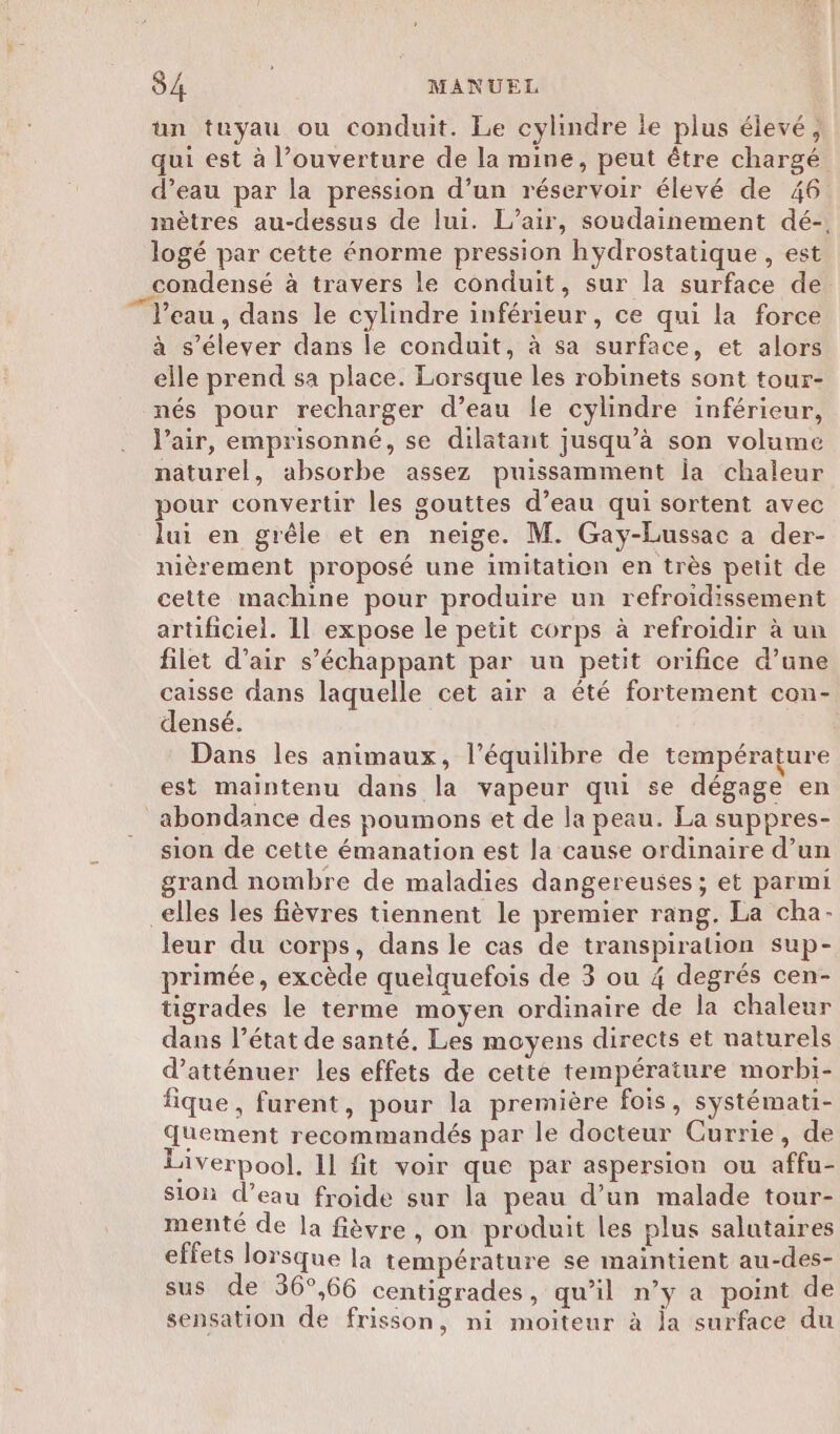 un tuyau ou conduit. Le cylindre le plus élevé, qui est à l’ouverture de la mine, peut être chargé d’eau par la pression d’un réservoir élevé de 46 mètres au-dessus de lui. L'air, soudainement dé-. logé par cette énorme pression hydrostatique , est condensé à travers le conduit, sur la surface de l’eau , dans le cylindre inférieur, ce qui la force à s'élever dans le conduit, à sa surface, et alors elle prend sa place. Lorsque les robinets sont tour- nés pour recharger d’eau le cylindre inférieur, l'air, emprisonné, se dilatant jusqu’à son volume näturel, absorbe assez puissamment ia chaleur pour convertir les gouttes d’eau qui sortent avec lui en grêle et en neige. M. Gay-Lussac a der- nièrement proposé une imitation en très petit de cette machine pour produire un refroidissement artificiel. 11 expose le petit corps à refroidir à un filet d’air s’échappant par un petit orifice d’une caisse dans laquelle cet air a été fortement con- densé. Dans les animaux, l'équilibre de température est maintenu dans la vapeur qui se dégage en abondance des poumons et de la peau. La suppres- sion de cette émanation est la cause ordinaire d’un grand nombre de maladies dangereuses; et parmi elles les fièvres tiennent le premier rang. La cha- leur du corps, dans le cas de transpiration sup- primée, excède quelquefois de 3 ou 4 degrés cen- tigrades le terme moyen ordinaire de la chaleur dans l’état de santé. Les moyens directs et naturels d’atténuer les effets de cette température morbi- fique , furent, pour la première fois, systémati- Quement recommandés par le docteur Currie, de Liverpool. 1l fit voir que par aspersion ou affu- Sion d’eau froide sur la peau d’un malade tour- menté de la fièvre , on produit les plus salutaires effets lorsque la température se maintient au-des- sus de 36°,66 centigrades, qu'il n’y a point de sensation de frisson, ni moiteur à ja surface du