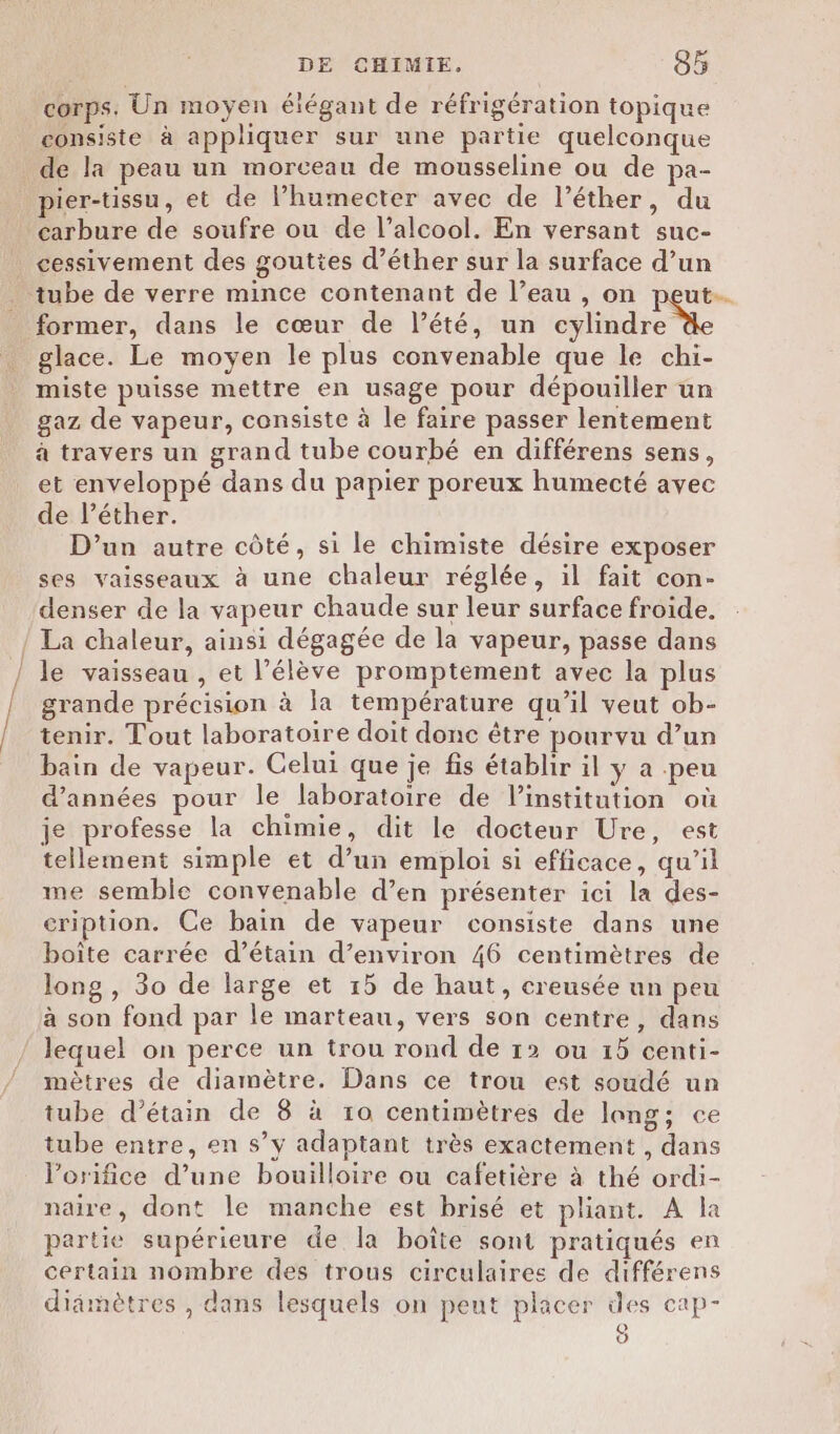 corps. Un moyen élégant de réfrigération topique consiste à appliquer sur une partie quelconque de la peau un morceau de mousseline ou de pa- pier-tissu, et de l’humecter avec de l’éther, du carbure de soufre ou de l’alcool. En versant suc- cessivement des gouttes d’éther sur la surface d’un tube de verre mince contenant de l’eau , on peut. former, dans le cœur de l’été, un cylindre glace. Le moyen le plus convenable que le chi- miste puisse mettre en usage pour dépouiller un gaz de vapeur, consiste à le faire passer lentement à travers un grand tube courbé en différens sens, et enveloppé dans du papier poreux humecté avec de l’éther. D'un autre côté, si le chimiste désire exposer ses vaisseaux à une chaleur réglée, il fait con- denser de la vapeur chaude sur leur surface froide. / La chaleur, ainsi dégagée de la vapeur, passe dans le vaisseau , et l'élève promptement avec la plus grande précision à la température qu’il veut ob- tenir. Tout laboratoire doit donc être pourvu d’un bain de vapeur. Celui que je fis établir il y a .peu d'années pour le laboratoire de linstitution où je professe la chimie, dit le docteur Ure, est tellement simple et d’un emploi si efficace, qu’il me semble convenable d’en présenter ici la des- cription. Ce bain de vapeur consiste dans une boîte carrée d’étain d’environ 46 centimètres de long , 30 de large et 15 de haut, creusée un peu à son fond par le marteau, vers son centre, dans lequel on perce un trou rond de 12 ou 15 centi- mètres de diamètre. Dans ce trou est soudé un tube d’étain de 8 à to centimètres de lang; ce tube entre, en s’y adaptant très exactement , dans l’orifice d’une bouilloire ou cafetière à thé ordi- naire, dont le manche est brisé et pliant. À la partie supérieure de la boîte sont pratiqués en certain nombre des trous circulaires de différens didmètres , dans lesquels on peut placer des cap- 0