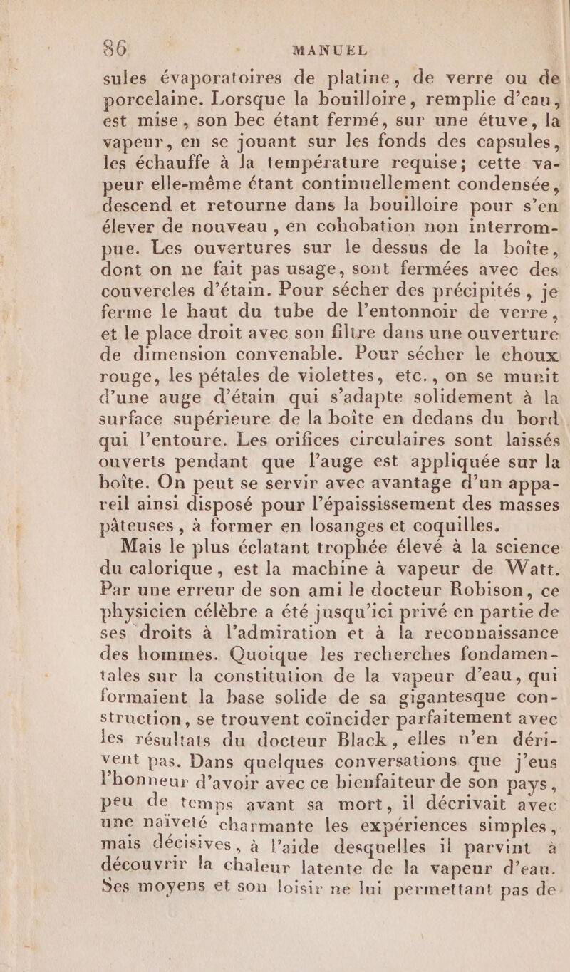 sules évaporatoires de platine, de verre ou de. porcelaine. Lorsque la bouilloire, remplie d’eau, est mise, son bec étant fermé, sur une étuve, la vapeur, en se jouant sur les fonds des capsules, les échauffe à la température requise; cette va- peur elle-même étant continuellement condensée, descend et retourne dans la bouilloire pour s’en élever de nouveau , en cohobation non interrom- pue. Les ouvertures sur le dessus de la boîte, dont on ne fait pas usage, sont fermées avec des couvercles d’étain. Pour sécher des précipités, je ferme le haut du tube de l’entonnoir de verre, et le place droit avec son filtre dans une ouverture de dimension convenable. Pour sécher le choux rouge, les pétales de violettes, etc., on se murit d’une auge d’étain qui s’adapte solidement à la surface supérieure de la boîte en dedans du bord qui l’entoure. Les orifices circulaires sont laissés ouverts pendant que l’auge est appliquée sur la boîte. On peut se servir avec avantage d’un appa- reil ainsi disposé pour l’épaississement des masses pâteuses , à former en losanges et coquilles. Mais le plus éclatant trophée élevé à la science du calorique, est la machine à vapeur de Watt. Par une erreur de son ami le docteur Robison, ce physicien célèbre a été jusqu'ici privé en partie de ses droits à l’admiration et à la reconnaissance des hommes. Quoique les recherches fondamen- tales sur la constitution de la vapeur d’eau, qui formaient la base solide de sa gigantesque con- struction, se trouvent coïncider parfaitement avec les résultats du docteur Black, elles n’en déri- Vent pas. Dans quelques conversations que j’eus l'honneur d’avoir avec ce bienfaiteur de son pays, peu de temps avant sa mort, il décrivait avec une nälveté charmante les expériences simples, mais décisives, à l’aide desquelles il parvint à découvrir la chaleur latente de la vapeur d’eau. ÿes moyens et son loisir ne lui permettant pas de
