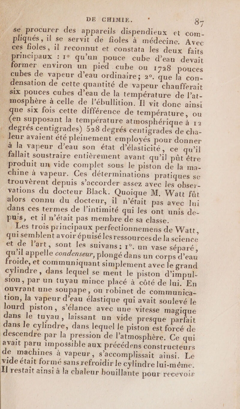 se procurer des appareils dispendieux et com- phiqués, il se servit de fioles à médecine. Avec ces fioles, il reconnut et constata les deux faits principaux : 1° qu’un pouce cube d’eau devait former environ un pied . cube ou 1726 pouces cubes de vapeur d’eau ordinaire ; 20, que la con- densation de cette quantité de vapeur chaufferait six pouces cubes d’eau de la température de l’at- mosphère à celle de l’ébullition. Il vit done ainsi que six fois cette différence de température, ou (en supposant la température atmosphérique à r degrés centigrades) 528 degrés centigrades de cha- * leur avaient été pleinement employés pour donner à la vapeur d’eau son état d’élasticité, ce qu’il fallait soustraire entièrement avant qu’il pût être produit un vide complet sous le piston de la ma- chine à vapeur. Ces déterminations pratiques se trouvèrent depuis s’accorder assez avec les obser- vations du docteur Black. Quoique M. Watt fût alors connu du docteur, il n’était pas avec lui dans ces termes de l’intimité qui les ont unis de- puis, et il n’était pas membre de sa classe. Les trois principaux perfectionnemens de Watt, qui semblent avoir épuisé les ressources de la science et de l’art, sont les suivans : 1°. un vase séparé, qu’il appelle condenseur, plongé dans un corps d’eau froide, et communiquant simplement avec le grand cylindre, dans lequel se ment le piston d’impul- sion, par un tuyau mince placé à côté de lui. En OuVrant une soupape, ou robinet de communica- tion, la vapeur d’eau élastique qui avait soulevé le lourd piston, s’élance avec une vitesse magique dans le tuyau, laissant un vide presque parfait dans le cylindre, dans lequel le piston est forcé de descendre par la pression de l'atmosphère, Ce qui avait paru impossible aux précédens constructeurs de machines à Vapeur, s’accomplissait ainsi. Le vide était formé sans refroidir le cylindre lui-même. Il restait ainsi à la chaleur bouillante pour recevoir
