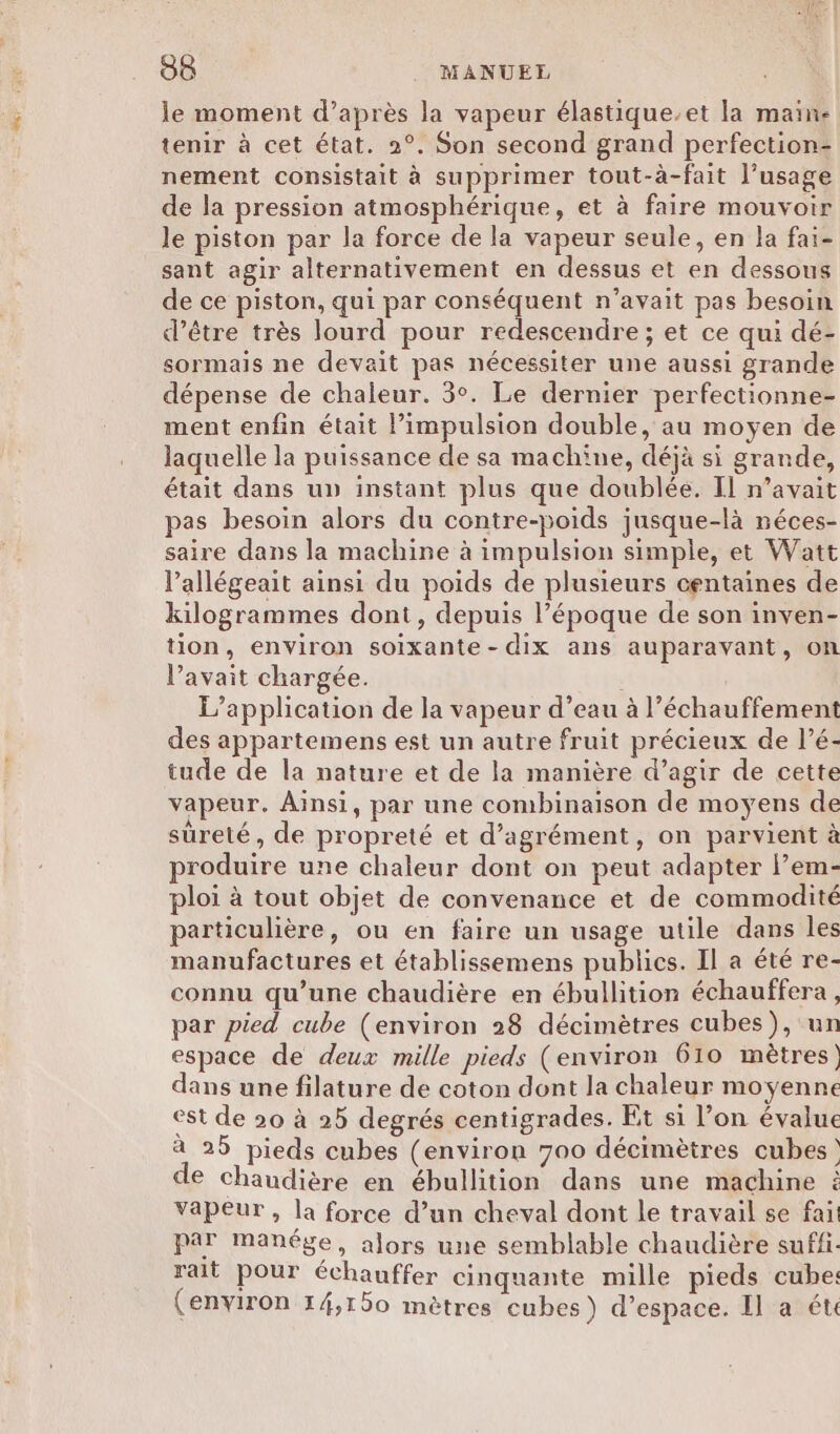 le moment d’après la vapeur élastique-et la maine tenir à cet état. 2°. Son second grand perfection- nement consistait à supprimer tout-à-fait l'usage de la pression atmosphérique, et à faire mouvoir le piston par la force de la vapeur seule, en la fai- sant agir alternativement en dessus et en dessous de ce piston, qui par conséquent n'avait pas besoin d’être très lourd pour redescendre ; et ce qui dé- sormais ne devait pas nécessiter une aussi grande dépense de chaleur. 3°. Le dernier perfectionne- ment enfin était impulsion double, au moyen de laquelle la puissance de sa machine, déjà si grande, était dans up instant plus que doublée. Il n'avait pas besoin alors du contre-poids jusque-là néces- saire dans la machine à impulsion simple, et Watt l’allégeait ainsi du poids de plusieurs centaines de kilogrammes dont, depuis l’époque de son inven- tion, environ soixante-dix ans auparavant, on l’avait chargée. L'application de la vapeur d’eau à l’échauffement des appartemens est un autre fruit précieux de l’é- tude de la nature et de la manière d’agir de cette vapeur. Aïnsi, par une combinaison de moyens de sûreté, de propreté et d'agrément, on parvient à produire une chaleur dont on peut adapter l’em- ploi à tout objet de convenance et de commodité particulière, ou en faire un usage utile dans les manufactures et établissemens publics. Il a été re- connu qu’une chaudière en ébullition échauffera, par pied cube (environ 28 décimètres cubes), un espace de deux mille pieds (environ 610 mètres) dans une filature de coton dont la chaleur moyenne est de 20 à 25 degrés centigrades. Et si l’on évalue à 25 pieds cubes (environ 700 décimètres cubes) de chaudière en ébullition dans une machine À Vapeur , la force d’un cheval dont le travail se fai. par manége, alors une semblable chaudière suffi. rait pour échauffer cinquante mille pieds cube: (environ 14,150 mètres cubes) d’espace. Il a ét