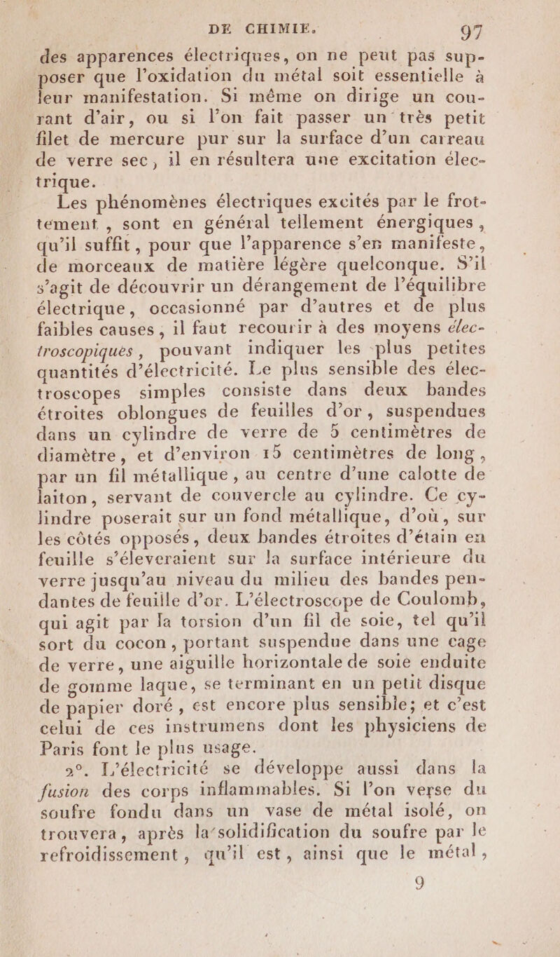 des apparences électriques, on ne peut pas sup- poser que l’oxidation du métal soit essentielle à leur manifestation. Si même on dirige un cou- rant d'air, ou si l’on fait passer un très petit filet de mercure pur sur la surface d’un carreau de verre sec, il en résultera une excitation élec- trique. Les phénomènes électriques excités par le frot- tement , sont en général tellement énergiques, qu’il suffit, pour que l’apparence s’er manifeste, de morceaux de matière légère quelconque. S’il s’agit de découvrir un dérangement de l’équilibre électrique, occasionné par d’autres et de plus faibles causes , il faut recourir à des moyens élec- troscopiques, pouvant inäiquer les plus petites quantités d'électricité. Le plus sensible des élec- troscopes simples consiste dans deux bandes étroites oblongues de feuilles d’or, suspendues dans un cylindre de verre de 5 centimètres de diamètre, et d'environ 15 centimètres de long, par un fil métallique, au centre d’une calotte de laiton, servant de couvercle au cylindre. Ce cy- lindre poserait sur un fond métallique, d’où, sur les côtés opposés, deux bandes étroites d’étain en feuille s’éleveraient sur la surface intérieure du verre jusqu’au niveau du milieu des bandes pen- dantes de feuiile d’or. L’électroscope de Coulomb, qui agit par la torsion d’un fil de soie, tel qu'il sort du cocon, portant suspendue dans une cage de verre, une aiguille horizontale de soie enduite de gomme laque, se terminant en un petit disque de papier doré, est encore plus sensible; et c’est celui de ces instrumens dont les physiciens de Paris font le plus usage. 2°. électricité se développe aussi dans la fusion des corps inflammables, Si l’on verse du soufre fondu dans un vase de métal isolé, on trouvera, après la’solidification du soufre par le refroidissement, qu’il est, ainsi que le métal, 9