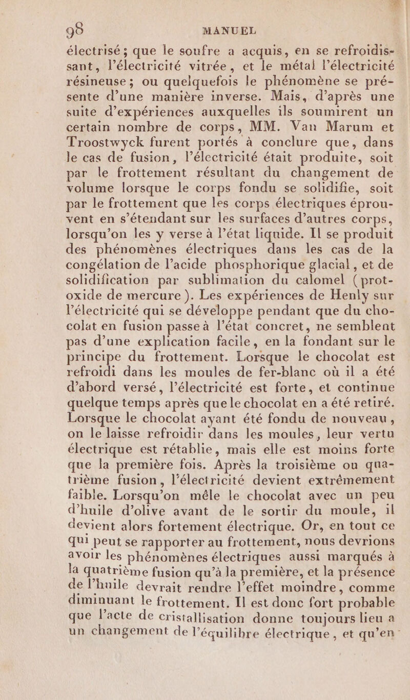 électrisé ; que le soufre a acquis, en se refroidis- sant, l'électricité vitrée, et le métal l’électricité résineuse ; ou quelquefois le phénomène se pré- sente d’une manière inverse. Mais, d’après une suite d'expériences auxquelles ils soumirent un certain nombre de corps, MM. Van Marum et Troostwyck furent portés à conclure que, dans le cas de fusion, l’électricité était produite, soit par le frottement résultant du changement de volume lorsque le corps fondu se solidifie, soit par le frottement que les corps électriques éprou- vent en s'étendant sur les surfaces d’autres corps, lorsqu'on les y verse à l’état liquide. Il se produit des phénomènes électriques dans les cas de la congélation de l'acide phosphorique glacial , et de solidification par sublimation du calomel (prot- oxide de mercure ). Les expériences de Henly sur l'électricité qui se développe pendant que du cho- colat en fusion passe à l’état concret, ne semblent pas d’une explication facile, en la fondant sur le principe du frottement. Lorsque le chocolat est refroidi dans les moules de fer-blanc où il a été d’abord versé, l’électricité est forte, et continue quelque temps après que le chocolat en a été retiré. Lorsque le chocolat ayant été fondu de nouveau, on le laisse refroidir dans les moules, leur vertu électrique est rétablie, mais elle est moins forte que la première fois. Après la troisième ou qua- trième fusion, l'électricité devient extrêmement faible. Lorsqu'on mêle le chocolat avec un peu d’huile d'olive avant de le sortir du moule, il devient alors fortement électrique. Or, en tout ce qui peut se rapporter au frottement, nous devrions avoir les phénomènes électriques aussi marqués à la quatrième fusion qu’à la première, et la présence de l'huile devrait rendre l'effet moindre, comme diminuant le frottement. Il est donc fort probable que l'acte de cristallisation donne toujours lieu à un changement de l'équilibre électrique, et qu’en