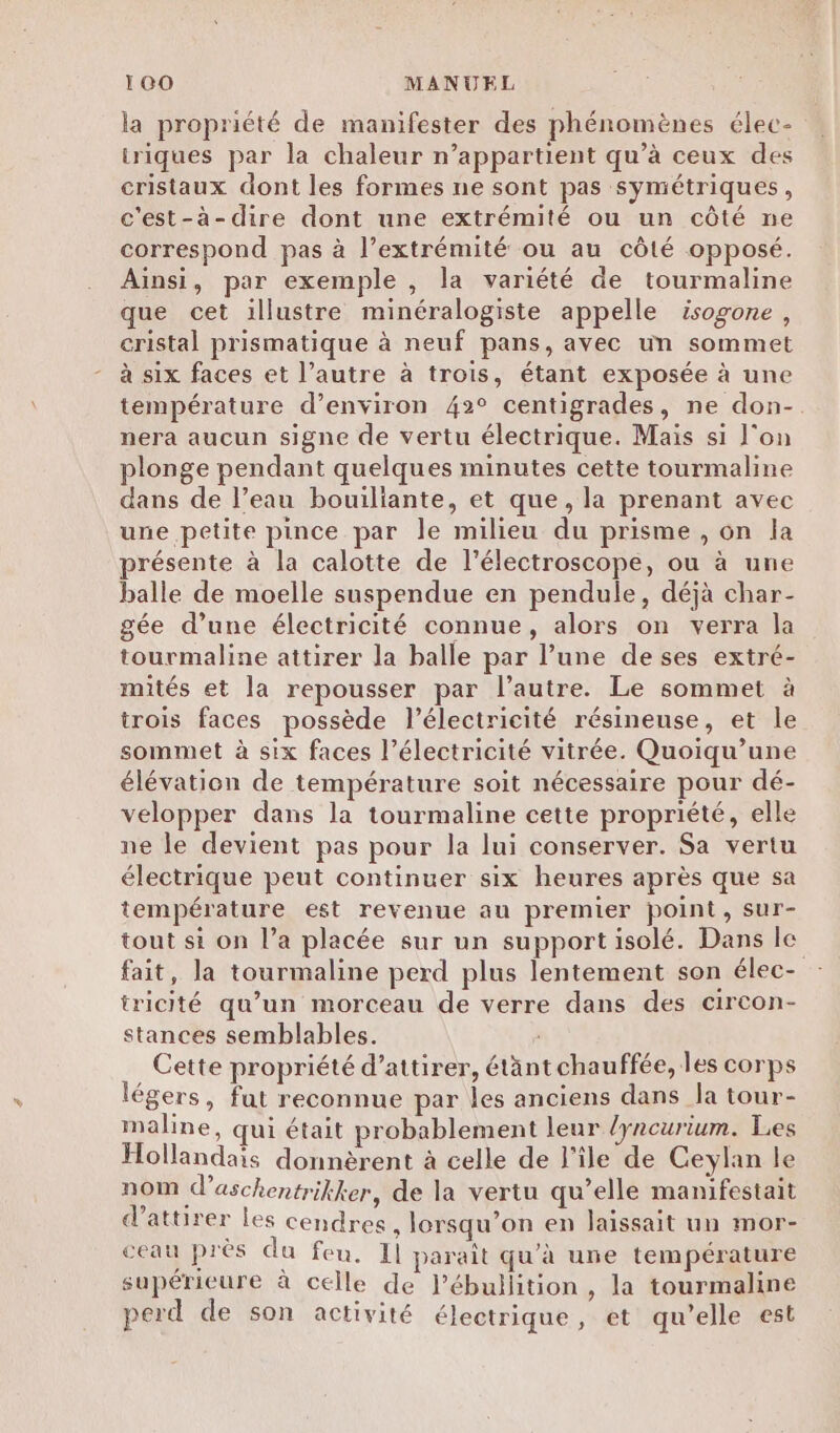 la propriété de manifester des phénomènes élec- triques par la chaleur n’appartient qu’à ceux des cristaux dont les formes ne sont pas symétriques, c'est-à-dire dont une extrémité ou un côté ne correspond pas à l’extrémité ou au côté opposé. Ainsi, par exemple , la variété de tourmaline que cet illustre minéralogiste appelle isogone, cristal prismatique à neuf pans, avec un sommet à six faces et l’autre à trois, étant exposée à une température d’environ 42° centigrades, ne don-. nera aucun signe de vertu électrique. Mais si l’on plonge pendant quelques minutes cette tourmaline dans de l’eau bouiliante, et que, la prenant avec une petite pince par le milieu du prisme , on la présente à la calotte de l'électroscope, ou à une balle de moelle suspendue en pendule, déjà char- gée d’une électricité connue, alors on verra la tourmaline attirer la balle par l’une de ses extré- mités et la repousser par l’autre. Le sommet à trois faces possède l'électricité résineuse, et le sommet à six faces l’électricité vitrée. Quoiqu’une élévation de température soit nécessaire pour dé- velopper dans la tourmaline cette propriété, elle ne le devient pas pour la lui conserver. Sa vertu électrique peut continuer six heures après que sa température est revenue au premier point, sur- tout si on l’a placée sur un support isolé. Dans le fait, la tourmaline perd plus lentement son élec- tricité qu’un morceau de verre dans des circon- stances semblables. Cette propriété d'attirer, étänt chauffée, les corps légers, fut reconnue par les anciens dans la tour- maline, qui était probablement leur lyncurium. Les Hollandais donnèrent à celle de l'ile de Ceylan le nom d’aschentrikker, de la vertu qu’elle manifestait d'attirer les cendres, lorsqu’on en laissait un mor- ceau près du feu. Il parait qu'à une température supérieure à celle de l’ébullition , la tourmaline perd de son activité électrique, et qu’elle est
