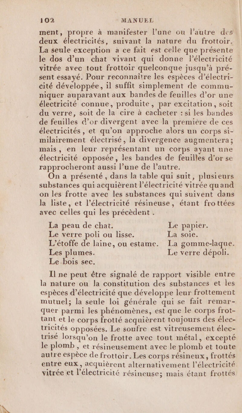 ment, propre à manifester l’une ou l’autre des deux électricités, suivant la nature du frottoir. La seule exception a ce fait est celle que présente le dos d’un chat vivant qui donne Pélectricité vitrée avec tout frottoir quelconque jusqu’à pré- sent essayé. Pour reconnaître les espèces d’électri- cité développée, il suffit simplement de commu- niquer auparavant aux bandes de feuilles d’or une électricité connue, produite, par excitation, soit du verre, soit de la cire à cacheter : si les bandes de feuilles d’or divergent avec la premiére de ces électricités , et qu’on approche alors un corps si- milairement électrisé, la divergence augmentera; mais, en leur représentant un corps ayant une électricité opposée, les bandes de feuilles d’or se rapprocheront aussi l’une de l’autre. On a présenté, dans la table qui suit, plusieurs substances qui acquièrent l'électricité vitrée quand on les frotte avec les substances qui suivent dans la liste, et l’électricité résineuse, étant frottées avec celles qui les précèdent . La peau de chat. Le papier. Le verre poli ou lisse. La soie. L’étoffe de laine, ou estame. La gomme-laque. Les plumes. Le verre dépoli. Le bois sec. Il ne peut être signalé de rapport visible entre la nature ou la constitution des substances et les espèces d'électricité que développe leur frottement mutuel; la seule loi générale qui se fait remar- quer parmi les phénomènes, est que le corps frot- tant et le corps frotté acquièrent toujours des élec- tricités opposées. Le soufre est vitreusement élec- trisé lorsqu’on le frotte avec tout métal, excepté le plomb » et résineusement avec le plomb et toute autre espèce de frottoir. Les corps résineux, frottés entre eux, aCquièrent alternativement l'électricité vitrée et l'électricité résineuse; mais étant frottés