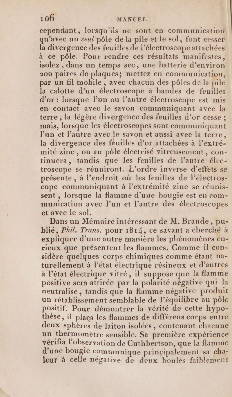 cependant, lorsqu'ils ne sont en communication qu'avec un seul pôle de la pile et le sol, font cesser la divergence des feuilles de l’électroscope attachées à ce pôle. Pour rendre ces résultats manifestes, isolez , dans un temps sec, une batterie d'environ 200 paires de plaques; mettez en communication, par un fil mobile, avec chacun des pôles de la pile la calotte d’un électroscope à bandes de feuilles d’or : lorsque l’un ou l’autre électroscope est mis en contact avec le savon comimuniquant avec la terre , la légère divergence des feuilles d’or cesse ; mais, lorsque les électroscopes sont communiquant l’un et l’autre avec le savon et aussi avec la terre, la divergence des feuilles d’or attachées à l’extré- mité zinc, ou au pôle électrisé vitreusement, con- tinuera, tandis que les feuilles de l’autre élec- troscope se réuniront. L’ordre inverse d'effets se présente , à l’endroit où les feuilles de l’électros- cope communiquant à l'extrémité zinc se réunis- sent , lorsque la flamme d’une bougie est en com- munication avec l’un et l’autre des électroscopes et avec le sol. Dans un Mémoire intéressant de M. Brande, pu- blié, Phil. Trans. pour 1814, ce savant a cherché à expliquer d’une autre manière les phénomènes cu- rieux que présentent les flammes. Comme il con- sidère quelques corps chimiques comme étant na- turellement à l’état électrique résineux et d’autres à l'état électrique vitré, il suppose que la flamme positive sera attirée par la polarité négative qui la neutralise, tandis que la flamme négative produit un rétablissement semblable de l’équilibre au pôle positif. Pour démontrer la vérité de cette hyÿpo- thèse, il plaça les flammes de différens corps entre deux sphères de laiton isolées, contenant chacune un thermomètre sensible. Sa première expérience vérifia observation de Cuthbertson, que la flamme d’une bougie communique principalement sa cha- leur à celle négative de deux boules faiblement