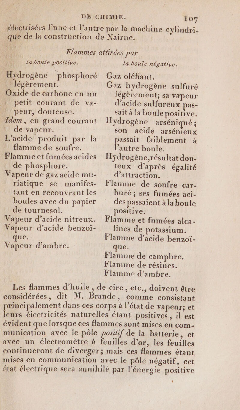 la boule positive. Hydrogène phosphoré . légèrement. Oxide de carbone en un petit courant de va- peur, douteuse. Idem, en grand courant de vapeur. L’acide produit par la flamme de soufre. Flamme et fumées acides de phosphore. Vapeur de gaz acide mu- riatique se manifes- tant en recouvrant les boules avec du papier de tournesol. Vapeur d’acide nitreux. Vapeur d’acide benzoï- que. Vapeur d’ambre. la boule négative. Gaz oléfiant. Gaz hydrogène sulfuré légèrement; sa vapeur d'acide sulfureux pas- sait à la boule positive. Hydrogène arséniqué ; son acide arsénieux passait faiblement à l’autre houle. Hÿdrogène,résultat dou- teux d’après égalité d'attraction. Flamme de soufre car- buré ; ses fumées aci- des passaient à la boule positive. Flamme et fumées alca- lines de potassium. Flamme d’acide benzoïi- que. Flamme de camphre. Flamme de résines. Flamme d’ambre. considérées, dit M. Brande, comme consistant principalement dans ces corps à l’état de vapeur; et leurs électricités naturelles étant positives, il est évident que lorsque ces flammes sont mises en com- munication avec le pôle positif de la batterie, et avec un électromètre à feuilles d’or, les feuilles continueront de diverger; mais ces flammes étant mises en communication avec le pôle négatif, cet état électrique sera annihilé par l'énergie positive d