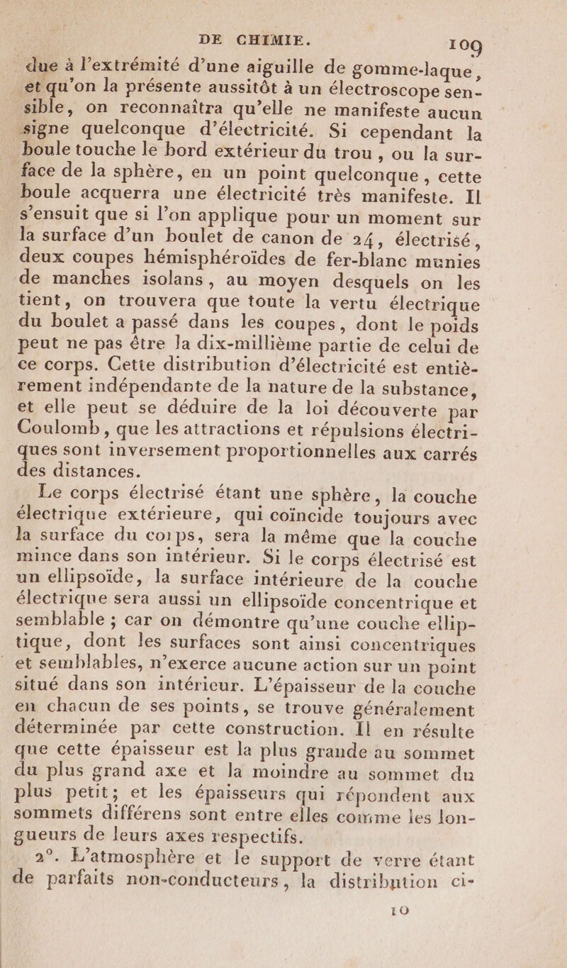 _ due à l'extrémité d’une aiguille de gomme-laque, et qu’on la présente aussitôt à un électroscope sen- sible, on reconnaîtra qu’elle ne manifeste aucun signe quelconque d’électricité. Si cependant la boule touche le bord extérieur du trou , ou la sur- face de la sphère, en un point quelconque , cette boule acquerra une électricité très manifeste. Il s'ensuit que si l’on applique pour un moment sur la surface d’un boulet de canon de 24, électrisé, deux coupes hémisphéroïdes de fer-blanc munies de manches isolans, au moyen desquels on les tient, on trouvera que toute la vertu électrique du boulet a passé dans les coupes, dont le poids peut ne pas être la dix-millième partie de celui de ce corps. Cette distribution d'électricité est entiè- rement indépendante de la nature de la substance, et elle peut se déduire de la loi découverte par Coulomb , que les attractions et répulsions électri- ques sont inversement proportionnelles aux carrés des distances. Le corps électrisé étant une sphère, la couche électrique extérieure, qui coïncide toujours avec la surface du co1ps, sera la même que la couche mince dans son intérieur. Si le corps électrisé est un ellipsoïide, la surface intérieure de la couche électrique sera aussi un ellipsoïde concentrique et semblable ; car on démontre qu’une couche ellip- tique, dont les surfaces sont ainsi concentriques et semblables, n’exerce aucune action sur un point situé dans son intéricur. L’épaisseur de la couche en chacun de ses points, se trouve généralement déterminée par cette construction. Il en résulte que cette épaisseur est la plus grande au sommet du plus grand axe et la moindre au sommet du plus petit; et les épaisseurs qui répondent aux sommets différens sont entre elles comme les lon- gueurs de leurs axes respectifs. 2°. L’atmosphère et le support de verre étant de parfaits non-conducteurs, la distribution ci- 10
