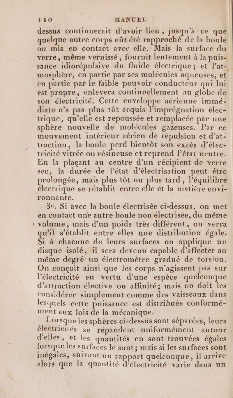 _ dessus continuerait d’avoir lieu , jusqu'à ce que quelque autre corps eût été rapproché de la boule ou mis en contact avec elle. Mais la surface du verre, même vernissé, fournit lentement à la puis- sance idiorépulsive du fluide électrique; et l’at-. mosphère, en partie par ses molécules aqueuses, et en partie par le faible pouvoir conducteur qui lui est propre, enlevera continuellement au globe de son électricité. Cette enveloppe aérienne immé- diate n’a pas plus tôt acquis l’imprégnation élec- trique, qu’elle est repoussée et remplacée par une sphère nouvelle de molécules gazeuses. Par ce mouvement intérieur aérien de répulsion et d’at- traction, la boule perd bientôt son excès d’élec- tricité vitrée ou résineuse et reprend l’état neutre. En la plaçant au centre d’un récipient de verre sec, la durée de l’état d’électrisation peut être prolongée, mais plus tôt ou plus tard, l’équilibre électrique se rétablit entre elle et la matière envi- ronnante. 30. Si avec la boule électrisée ci-dessus, on met en contact une autre boule non électrisée, du même volume, mais d’un poids très différent, on verra qu’il s'établit entre elles une distribution égale. Si à chacune de leurs surfaces on applique un disque isolé, il sera devenu capable d’affecter au même degré un électromètre gradué de torsion. On conçoit ainsi que les corps n’agissent pas sur l'électricité en vertu d’une espèce quelconque d'attraction élective ou affinité; mais on doit les considérer simplement comme des vaisseaux dans lesquels cette puissance est distribuée conformé- ment aux lois de la mécanique. Lorsque les sphères ci-dessus sont séparées, leurs électricités se répandent uniformément autour d'elles, et les quantités en sont trouvées égales lorsque les surfaces le sont ; mais si les surfaces sont inégales, suivant un rapport quelconque, il arrive alors que la quantité d'électricité varie dans un