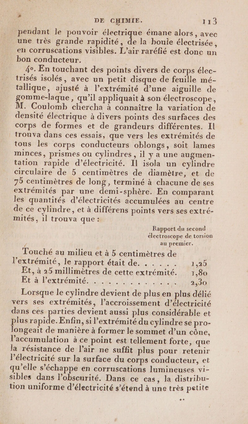 pendant le pouvoir électrique émane alors, avec une très grande rapidité, de la boule électrisée, en corruscations visibles. L’air raréfié est donc un bon conducteur. | 4°. En touchant des points divers de corps élec- trisés isolés, avec un petit disque de feuille mé- tallique, ajusté à l’extrémité d’une aiguille de gomme-laque, qu’il appliquait à son électroscope, M. Coulomb chercha à connaître la variation de densité électrique à divers points des surfaces des corps de formes et de grandeurs différentes. Il | trouva dans ces essais, que vers les extrémités de tous les corps conducteurs oblongs, soit lames minces, prismes ou cylindres , il y a une augmen- tation rapide d’électricité. Il isola un cylindre circulaire de 5 centimètres de diamètre, et de 75 centimètres de long, terminé à chacune de ses extrémités par une demi-sphère. En comparant les quantités d’électricités accumulées au centre de ce cylindre, et à différens points vers ses extré- mités, 1l trouva que : Rapport du second électroscope de torsion $ au premier. Touché au milieu et à 5 centimètres de l'extrémité, le rapport était de. . . . .. 1,25 Et, à 25 millimètres de cette extrémité. 1,80 Et à l’extrémité. . . .. 124, JM CNT AO Lorsque le cylindre devient de plus en plus délié vers ses extrémités, l’accroissement d’électricité dans ces parties devient aussi plus considérable et plus rapide. Enfin, si l’extrémité du cylindre se pro- ongeait de manière à former le sommet d’un cône, l'accumulation à ce point est tellement forte, que la résistance de l’air ne suffit plus pour retenir lPélectricité sur la surface du corps conducteur, et qu’elle s'échappe en corruscations lumineuses vi- sibles dans l’obseurité. Dans ce cas, la distribu- tion uniforme d'électricité s’étend à une très petite .o