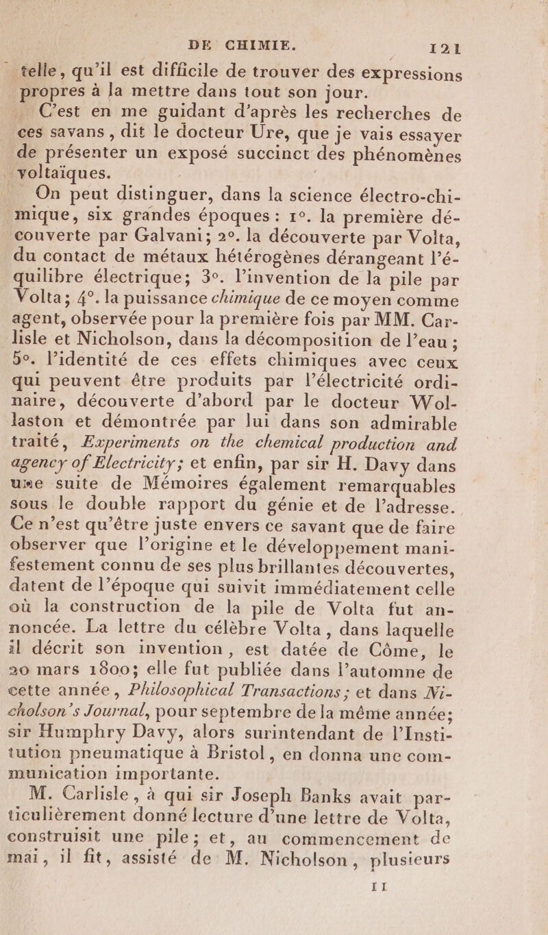 telle, qu’il est difficile de trouver des expressions propres à la mettre dans tout son jour. … Cest en me guidant d’après les recherches de ces savans , dit le docteur Üre, que je vais essayer de présenter un exposé succinet des phénomènes yYoltaïques. On peut distinguer, dans la science électro-chi- mique, six grandes époques : 1°. la première dé- couverte par Galvani; 2°. la découverte par Volta, du contact de métaux hétérogènes dérangeant l’é- quilibre électrique; 3°. l’invention de la pile par Volta; 4°. la puissance chimique de ce moyen comme agent, observée pour la première fois par MM. Car- lisle et Nicholson, dans la décomposition de l’eau ; 5°. l’identité de ces effets chimiques avec ceux qui peuvent être produits par l'électricité ordi- naire, découverte d’abord par le docteur Wol- laston et démontrée par lui dans son admirable traité, Æxperiments on the chemical production and agency of Electricity; et enfin, par sir H. Davy dans ume suite de Mémoires également remarquables sous le double rapport du génie et de l’adresse. Ce n’est qu'être juste envers ce savant que de faire observer que l’origine et le développement mani- festement connu de ses plus brillantes découvertes, datent de l’époque qui suivit immédiatement celle où la construction de la pile de Volta fut an- noncée. La lettre du célèbre Volta, dans laquelle il décrit son invention, est datée de Côme, le 20 mars 1800; elle fut publiée dans l’automne de cette année, Philosophical Transactions ; et dans Wi- cholson’'s Journal, pour septembre de la même année; sir Humphry Davy, alors surintendant de l’Insti- tution pneumatique à Bristol, en donna une com- munication importante. M. Carlisle, à qui sir Joseph Banks avait par- ticulièrement donné lecture d’une lettre de Volta, construisit une pile; et, au commencement de mai, il fit, assisté de M. Nicholson, plusieurs II