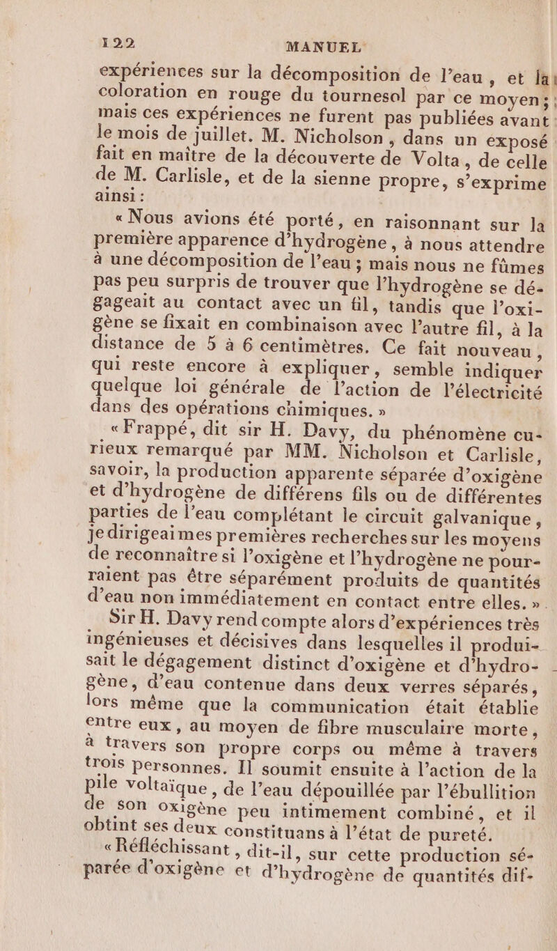 expériences sur la décomposition de l’eau, et ja! coloration en rouge du tournesol par ce moyen; ; mais ces expériences ne furent pas publiées avant: le mois de juillet. M. Nicholson, dans un exposé fait en maître de la découverte de Volta , de celle de M. Carlisle, et de la sienne propre, s’exprime ainsi : « Nous avions été porté, en raisonnant sur la première apparence d'hydrogène , à nous attendre à une décomposition de l’eau ; mais nous ne fûmes Pas peu surpris de trouver que l'hydrogène se dé- gageait au contact avec un fil, tandis que l’oxi- gène se fixait en combinaison avec l’autre fil, à la distance de 5 à 6 centimètres. Ce fait nouveau , qui reste encore à expliquer, semble indiquer quelque loi générale de l’action de l'électricité dans des opérations chimiques. » « Frappé, dit sir H. Davy, du phénomène cu- rieux remarqué par MM. Nicholson et Carlisle, savoir, la production apparente séparée d’oxigène et d'hydrogène de différens fils ou de différentes parties de l’eau complétant le circuit galvanique, Je dirigeaimes premières recherches sur les moyens de reconnaître si l’oxigène et l'hydrogène ne pour- raient pas être séparément produits de quantités d’eau non immédiatement en contact entre elles. ». Sir H. Davy rend compte alors d'expériences très ingénieuses et décisives dans lesquelles il produi- sait le dégagement distinct d’oxigène et d'hydro- gène, d’eau contenue dans deux verres séparés, lors même que la communication était établie entre eux, au moyen de fibre musculaire morte, à travers son propre corps ou même à travers {rOIS personnes, Il soumit ensuite à l’action de la pile voltaïque , de l’eau dépouillée par l’ébullition de Son oxigène peu intimement combiné, et il obtint ses deux constituans à l’état de pureté. «Réfléchissant , dit-il, sur cette production sé- parée d'oxigène et d'hydrogène de quantités dif-