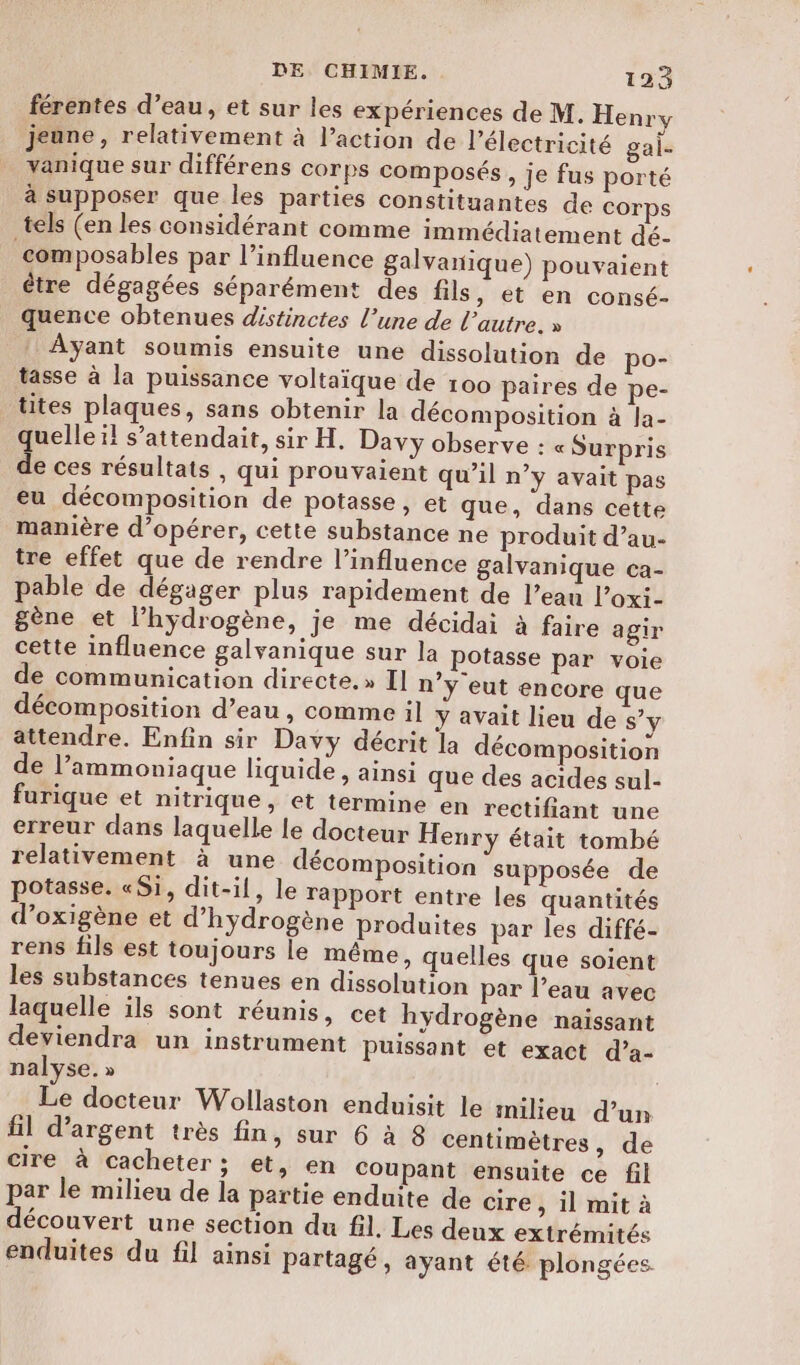férentes d’eau, et sur les expériences de M. Henry jeune, relativement à l’action de l'électricité gai. yanique sur différens corps composés &gt; je fus porté à supposer que les parties constituantes de corps tels (en les considérant comme immédiatement dé- composables par l'influence galvanique) pouvaient être dégagées séparément des fils, et en consé- quence obtenues distinctes l’une de l’autre. » Ayant soumis ensuite une dissolution de po- tasse à la puissance voltaïque de 100 paires de pe- tites plaques, sans obtenir la décomposition à la- uelleïl s’attendait, sir H. Davy observe : « Surpris L ces résultats , qui prouvaient qu’il n’y avait pas eu décomposition de potasse, et que, dans cette manière d'opérer, cette substance ne produit d’au- tre effet que de rendre l’influence galvanique ca- pable de dégager plus rapidement de l’eau l’oxi- gène et lhydrogène, je me décidai à faire agir cette influence galvanique sur la potasse par voie de communication directe.» Il n’y eut encore que décomposition d’eau , comme il y avait lieu de s’y attendre. Enfin sir Davy décrit la décomposition de l’ammoniaque liquide , ainsi que des acides sul- furique et nitrique, et termine en rectifant une erreur dans laquelle le docteur Henry était tombé relativement à une décomposition supposée de potasse. «Si, dit-il, le rapport entre les quantités d’oxigène et d'hydrogène produites par les diffé- rens fils est toujours le même, quelles que soient les substances tenues en dissolution par l’eau avec laquelle ils sont réunis, cet hydrogène naissant deviendra un instrument puissant et exact d’a- nalyse. » Le docteur Wollaston enduisit le milieu d’un fil d'argent très fin, sur 6 à 8 centimètres, de cire à cacheter; et, en coupant ensuite ce fil par le milieu de la partie enduite de cire &gt; il mit à découvert une section du fil. Les deux extrémités enduites du fil ainsi partagé, ayant été plongées.