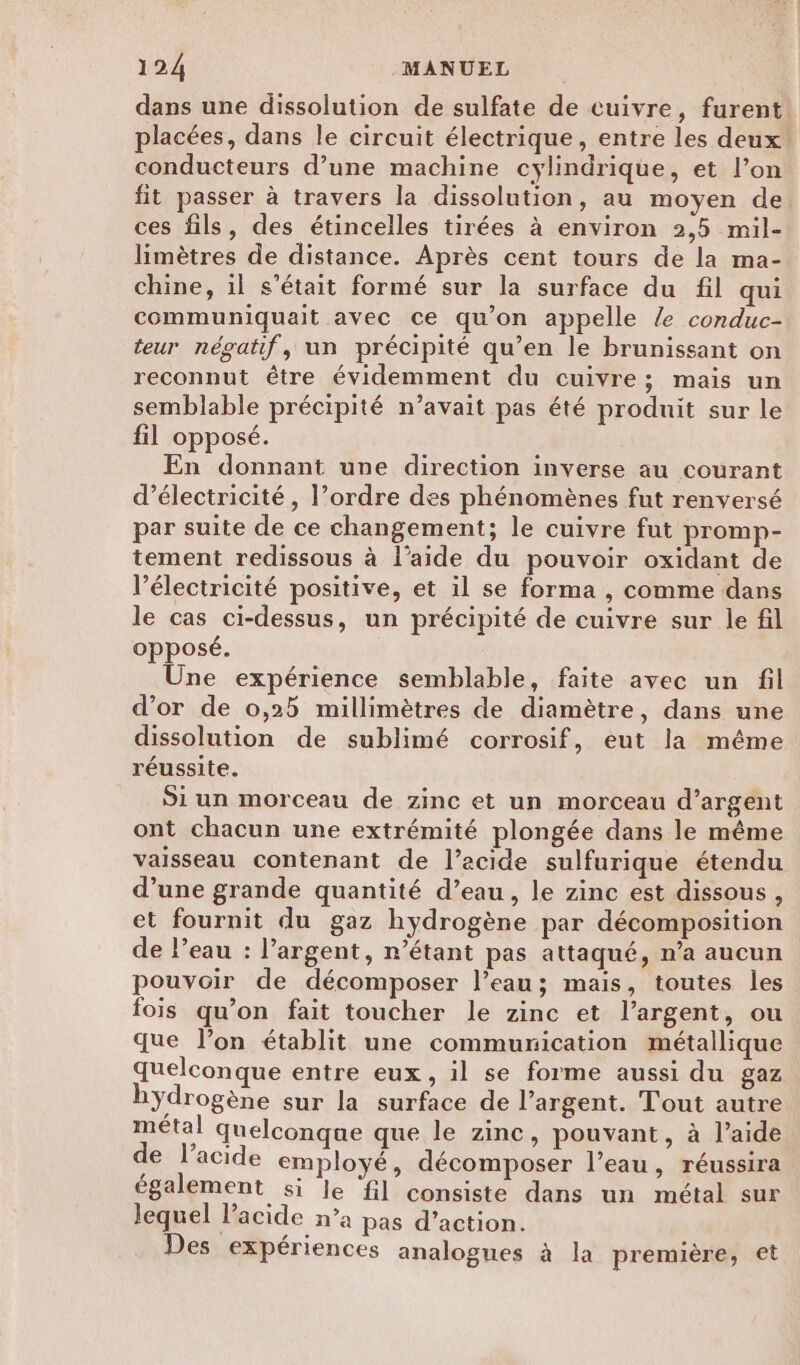 dans une dissolution de sulfate de cuivre, furent. placées, dans le circuit électrique, entre les deux! conducteurs d’une machine cylindrique, et l’on fit passer à travers la dissolution, au moyen de ces fils, des étincelles tirées à environ 2,5 mil- limètres de distance. Après cent tours de la ma- chine, il s'était formé sur la surface du fil qui communiquait avec ce qu'on appelle /e conduc- teur négatif, un précipité qu’en le brunissant on reconnut être évidemment du cuivre; mais un semblable précipité n’avait pas été produit sur le fil opposé. En donnant une direction inverse au courant d'électricité , l’ordre des phénomènes fut renversé par suite de ce changement; le cuivre fut promp- tement redissous à l’aide du pouvoir oxidant de l’électricité positive, et il se forma , comme dans le cas ci-dessus, un précipité de cuivre sur le fil opposé. Une expérience semblable, faite avec un fil d’or de 0,25 millimètres de diamètre, dans une dissolution de sublimé corrosif, eut la même réussite. Si un morceau de zinc et un morceau d’argent ont chacun une extrémité plongée dans le même vaisseau contenant de l’acide sulfurique étendu d’une grande quantité d’eau, le zinc est dissous, et fournit du gaz hydrogène par décomposition de l’eau : l’argent, n'étant pas attaqué, n’a aucun pouvoir de décomposer l’eau; mais, toutes les fois qu’on fait toucher le zinc et l'argent, ou que l’on établit une communication métallique quelconque entre eux, il se forme aussi du gaz hydrogène sur la surface de l’argent. Tout autre métal quelconque que le zinc, pouvant, à l’aide de l’acide employé, décomposer l’eau, réussira également si le ‘fil consiste dans un métal sur lequel l'acide n’a pas d’action. Des expériences analogues à la première, et