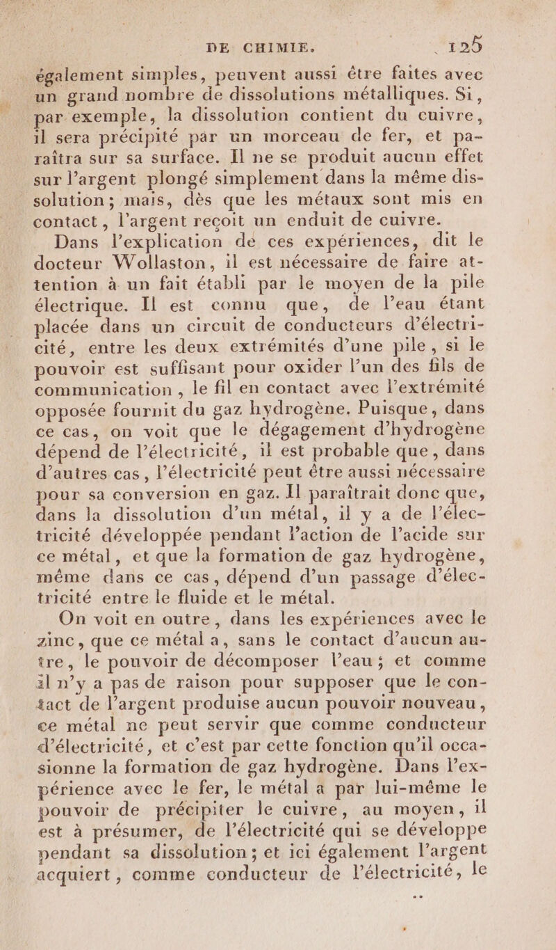 également simples, peuvent aussi être faites avec un grand nombre de dissolutions métalliques. Si, par exemple, la dissolution contient du cuivre, il sera précipité par un morceau de fer, et pa- raîtra sur sa surface. Îl ne se produit aucun effet sur l'argent plongé simplement dans la même dis- solution; mais, dès que les métaux sont mis en contact, l'argent recoit un enduit de cuivre. Dans l’explication de ces expériences, dit le docteur Wollaston, il est nécessaire de faire at- tention à un fait établi par le moyen de la pile électrique. Il est connu que, de leau étant placée dans un circuit de conducteurs d’électri- cité, entre les deux extrémités d’une pile, si le pouvoir est suffisant pour oxider l’un des fils de communication , le fil en contact avec l’extrémité opposée fournit du gaz hydrogène. Puisque, dans ce cas, on voit que le dégagement d'hydrogène dépend de l'électricité, il est probable que, dans d’autres cas, l’électricité peut être aussi nécessaire pour sa conversion en gaz. Îl paraîtrait done que, dans la dissolution d’un métal, il y a de Le. tricité développée pendant Paction de l’acide sur ce métal, et que la formation de gaz hydrogène, même dans ce cas, dépend d’un passage d’élec- tricité entre le fluide et le métal. On voit en outre, dans les expériences avec le zinc, que ce métal a, sans le contact d’aucun au- ire, le pouvoir de décomposer l’eau; et comme il n’y a pas de raison pour supposer que le con- tact de l’argent produise aucun pouvoir nouveau, ce métal ne peut servir que comme conducteur d'électricité, et c’est par cette fonction qu’il occa- sionne la formation de gaz hydrogène. Dans l’ex- périence avec le fer, le métal à par lui-même le pouvoir de précipiter le cuivre, au moyen, il est à présumer, de l'électricité qui se développe pendant sa dissolution; et ici également l'argent acquiert, comme conducteur de lélectricité, le