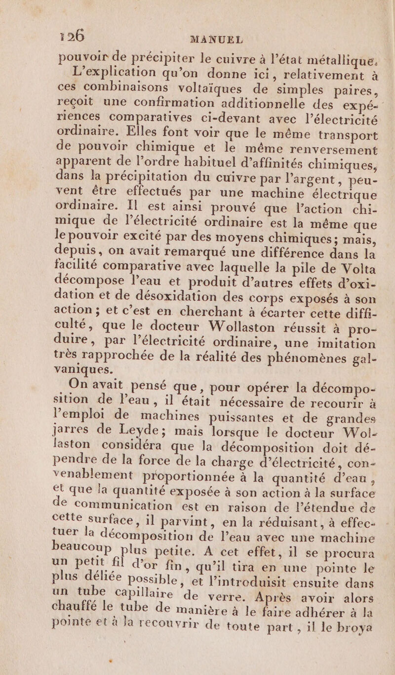 pouvoir de précipiter le cuivre à l’état métallique. L’explication qu’on donne ici, relativement à ces combinaisons voltaïques de simples paires, reçoit une confirmation additionnelle des expé= riences comparatives ci-devant avec l'électricité ordinaire. Elles font voir que le même transport de pouvoir chimique et le même renversement apparent de l’ordre habituel d’affinités chimiques, dans la précipitation du cuivre par l'argent, peu- vent être effectués par une machine électrique ordinaire. Il est ainsi prouvé que l’action chi- mique de l'électricité ordinaire est la même que le pouvoir excité par des moyens chimiques ; mais, depuis, on avait remarqué une différence dans la facilité comparative avec laquelle la pile de Volta décompose l’eau et produit d’autres effets d’oxi- dation et de désoxidation des corps exposés à son action ; et c’est en cherchant à écarter cette diffi- culté, que le docteur Wollaston réussit à pro- duire, par l'électricité ordinaire, une imitation très rapprochée de la réalité des phénomènes gal- vaniques. On avait pensé que, pour opérer la décompo- sition de l’eau , il était nécessaire de recourir à l'emploi de machines puissantes et de grandes jarres de Leyde; mais lorsque le docteur Wol- laston considéra que la décomposition doit dé- pendre de la force de la charge d’électricité, con- venablement proportionnée à la quantité d’eau, Et que la quantité exposée à son action à la surface © Communication est en raison de l’étendue de cette surface, il parvint, en la réduisant, à effec- tuer la décomposition de l’eau avec une machine beaucoup plus petite. À cet effet, il se procura un petit fil d’or fin, qu’il tira en une pointe le plus déliée Possible, et l’introduisit ensuite dans un tube capillaire de verre. Après avoir alors chauffé le tube de manière à le faire adhérer à la pointe et à Ja recouvrir de toute part , il le broya