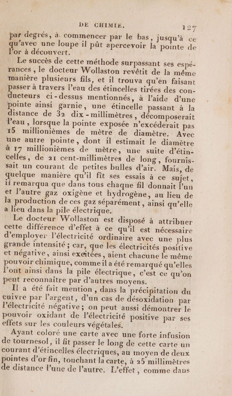 par degrés, à. commencer par le bas, jusqu’à ve qu'avec une loupe il pût apercevoir la pointe de l’or à découvert, Le succès de cette méthode surpassant ses espé- rances , le docteur Wollaston revétit de la même manière plusieurs fils, et il trouva qu’en faisant passer à travers l’eau des étincelles tirées des con- ducteurs ci-dessus mentionnés, à l’aide d’une pointe ainsi garnie, une étincelle passant à la distance de 32 dix - millimètres, décomposerait Veau , lorsque la pointe exposée n’excéderait pas 15 millionièmes de mètre de diamètre. Avec une autre pointe, dont il estimait le diamètre à 17 millionièmes de mètre, une suite d’étin- celles, de 21 cent-millimètres de long , fournis- sait un courant de petites bulles d’air. Mais, de quelque manière qu’il fit ses essais à ce sujet, il remarqua que dans tous chaque fil donnait l’un et l’autre gaz oxigène et hydrogène, au lieu de la production de ces gaz séparément » ainsi qu’elle a lieu dans la pile électrique. Le docteur Wollaston est disposé à attribuer cette différence d’effet à ce qu’il est nécessaire d'employer l’électricité ordinaire avec une plus grande intensité ; car, que les électricités positive et négative, ainsi excitées, aient chacune le même pouvoir chimique, commeil a été remarqué qu'elles l'ont ainsi dans la pile électrique, c’est ce qu’on peut reconnaitre par d’autres moyens. I! a été fait mention, dans la précipitation du cuivre par l’argent, d’un cas de désoxidation par l'électricité négative; on peut aussi démontrer le pouvoir oxidant de l'électricité positive par ses effets sur les couleurs végétales. Ayant coloré une carte avec une forte infusion de tournesol, il fit passer le long de cette carte un courant d’étincelles électriques, au moyen de deux pointes d’or fin, touchant la carte, à 2 millimètres de distance l’une de l’autre. L'effet , comme dans