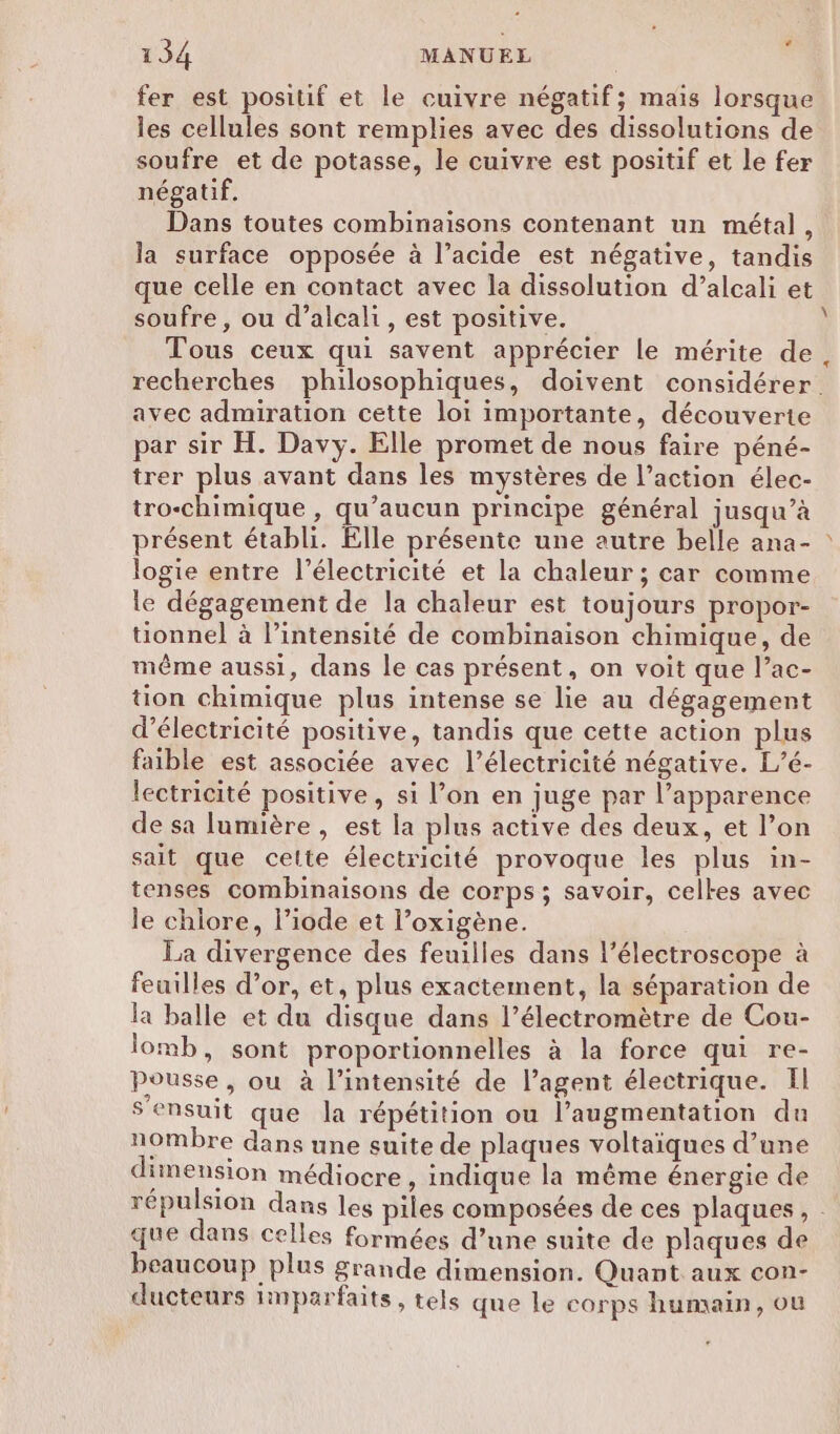 fer est positif et le cuivre négatif; mais lorsque les cellules sont remplies avec des dissolutions de soufre et de potasse, le cuivre est positif et le fer négatif. Dans toutes combinaisons contenant un métal, la surface opposée à l’acide est négative, tandis que celle en contact avec la dissolution d’alcali et soufre , ou d’alcali, est positive. Tous ceux qui savent apprécier le mérite de recherches philosophiques, doivent considérer. avec admiration cette loi importante, découverte par sir H. Davy. Elle promet de nous faire péné- trer plus avant dans les mystères de l’action élec- tro-chimique , qu'aucun principe général jusqu’à présent établi. Elle présente une autre belle ana- logie entre l’électricité et la chaleur ; car comme le dégagement de la chaleur est toujours propor- tionnel à l’intensité de combinaison chimique, de même aussi, dans le cas présent, on voit que l’ac- tion chimique plus intense se lie au dégagement d'électricité positive, tandis que cette action plus faible est associée avec l'électricité négative. L’é- lectricité positive, si l’on en juge par l’apparence de sa lumière , est la plus active des deux, et l’on sait que celte électricité provoque les plus in- tenses combinaisons de corps ; savoir, celkes avec le chiore, l’iode et l’oxigène. La divergence des feuilles dans l’électroscope à feuilles d’or, et, plus exactement, la séparation de la balle et du disque dans l’électromètre de Cou- lomb, sont proportionnelles à la force qui re- Pousse, ou à l'intensité de l'agent électrique. Il Sensuit que la répétition ou l’augmentation du nombre dans une suite de plaques voltaïques d’une dimension médiocre , indique la même énergie de répulsion dans les piles composées de ces plaques, . que dans celles formées d’une suite de plaques de beaucoup plus grande dimension. Quant aux con- ducteurs hnparfaits , tels que le corps humain, ou