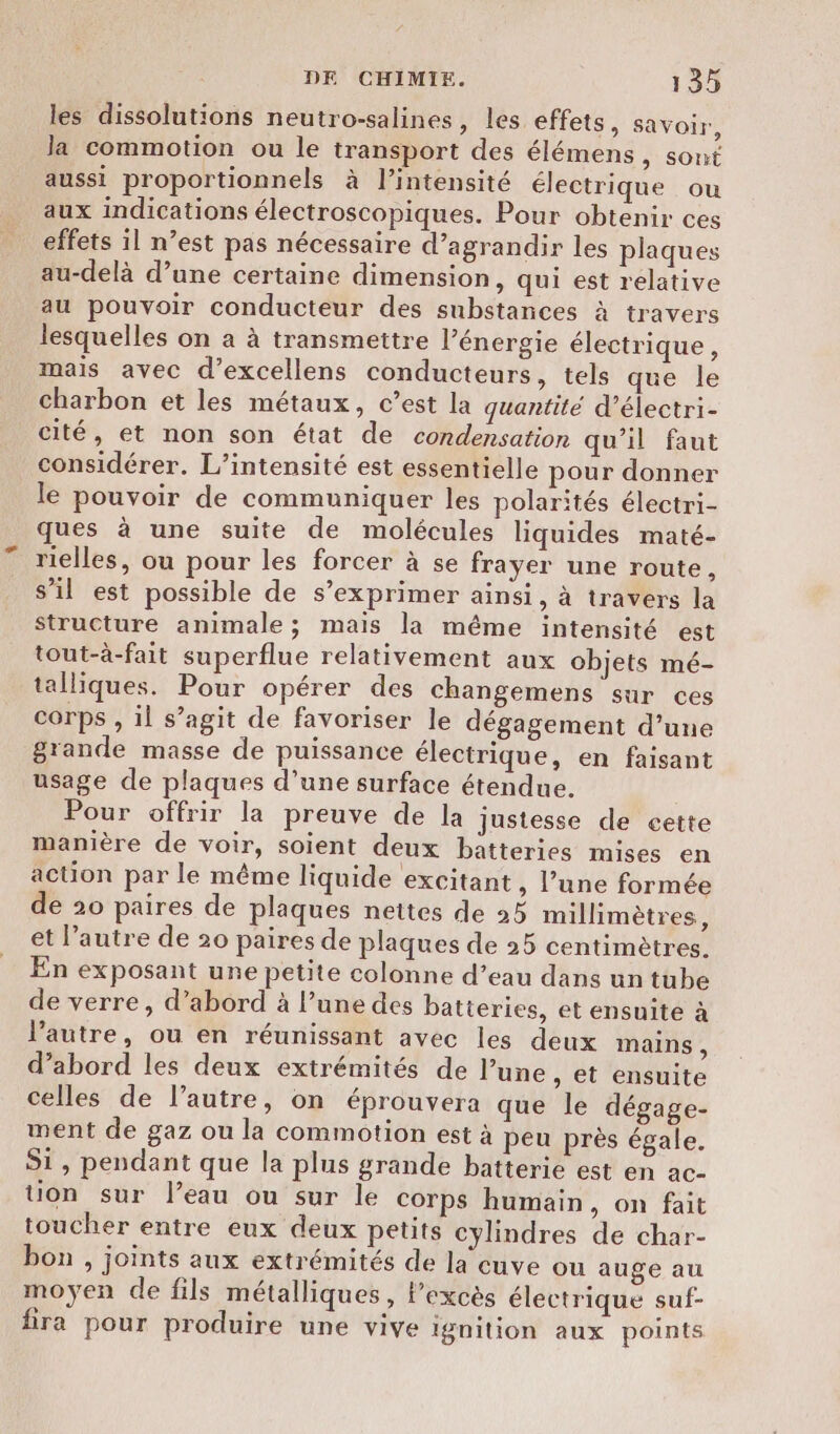 les dissolutions neutro-salines, les effets, savoir, la commotion ou le transport des élémens, sont aussi proportionnels à l'intensité électrique ou aux indications électroscopiques. Pour obtenir ces effets il n’est pas nécessaire d’agrandir les plaques au-delà d’une certaine dimension, qui est relative au pouvoir conducteur des substances à travers lesquelles on a à transmettre l’énergie électrique, mais avec d’excellens conducteurs, tels que le charbon et les métaux, c’est la quantité d’électri- cité, et non son état de condensation qu'il faut considérer. L’intensité est essentielle pour donner le pouvoir de communiquer les polarités électri- ques à une suite de molécules liquides maté- rielles, ou pour les forcer à se frayer une route, s’il est possible de s'exprimer ainsi, à travers la structure animale ; mais la même intensité est tout-à-fait superflue relativement aux objets mé- talliques. Pour opérer des changemens sur ces corps , il s’agit de favoriser le dégagement d’une grande masse de puissance électrique, en faisant usage de plaques d’une surface étendue. Pour offrir la preuve de la justesse de cette manière de voir, soient deux batteries mises en action par le même liquide excitant , l’une formée de 20 paires de plaques nettes de 25 millimètres, et l’autre de 20 paires de plaques de 25 centimètres. En exposant une petite colonne d’eau dans un tube de verre, d’abord à l’une des batteries, et ensuite à l’autre, ou en réunissant avec les deux mains , d’abord les deux extrémités de une, et ensuite celles de l’autre, on éprouvera que le dégage- ment de gaz ou la commotion est à peu près égale. Si, pendant que la plus grande batterie est en ac- Uon sur leau ou sur le corps humain, on fait toucher entre eux deux petits cylindres de char- bon , joints aux extrémités de la cuve ou auge au moyen de fils métalliques, l'excès électrique suf- fra pour produire une vive ignition aux points