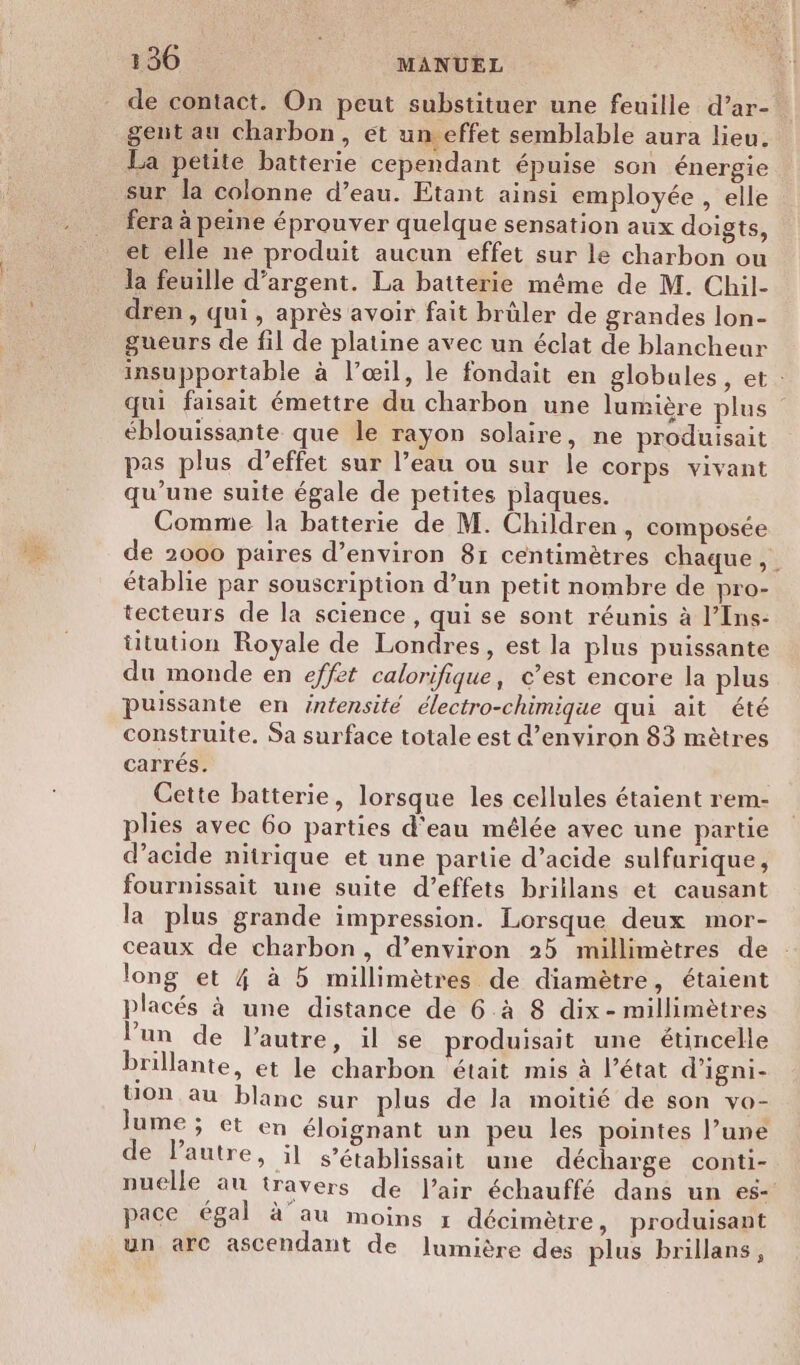 *e de contact. On peut substituer une feuille d’ar- gent au charbon, et un effet semblable aura lieu. La petite batterie cependant épuise son énergie sur la colonne d’eau. Etant ainsi employée , elle fera à peine éprouver quelque sensation aux doigts, et elle ne produit aucun effet sur le charbon ou la feuille d'argent. La batterie même de M. Chil- dren, qui, après avoir fait brüler de grandes lon- gueurs de fil de platine avec un éclat de blancheur insupportable à l’œil, le fondait en globales, et : qui faisait émettre du charbon une lumière plus éblouissante que le rayon solaire, ne produisait pas plus d’effet sur l’eau ou sur le corps vivant qu’une suite égale de petites plaques. Comme la batterie de M. Children, composée de 2000 paires d'environ 81 centimètres chaque, établie par souscription d’un petit nombre de pro- tecteurs de la science, qui se sont réunis à l’Ins- üitution Royale de Londres, est la plus puissante du monde en effet calorifique, e’est encore la plus puissante en intensité électro-chimique qui ait été construite, Sa surface totale est d'environ 83 mètres carrés. Cette batterie, lorsque les cellules étaient rem- plies avec 60 parties d'eau mélée avec une partie d'acide nitrique et une partie d’acide sulfurique, fournissait une suite d'effets brillans et causant la plus grande impression. Lorsque deux mor- ceaux de charbon, d’environ 25 millimètres de long et 4 à 5 millimètres de diamètre, étaient placés à une distance de 6.à 8 dix - millimètres l’un de l’autre, 1l se produisait une étincelle brillante, et le charbon était mis à l’état d’igni- Uon au blanc sur plus de la moitié de son vo- Jume ; et en éloignant un peu les pointes l’une de lautre, il s’établissait une décharge conti- nuelle au travers de l'air échauffé dans un es- pace égal à au moins x décimètre, produisant un arc ascendant de ]lumière des plus brillans,